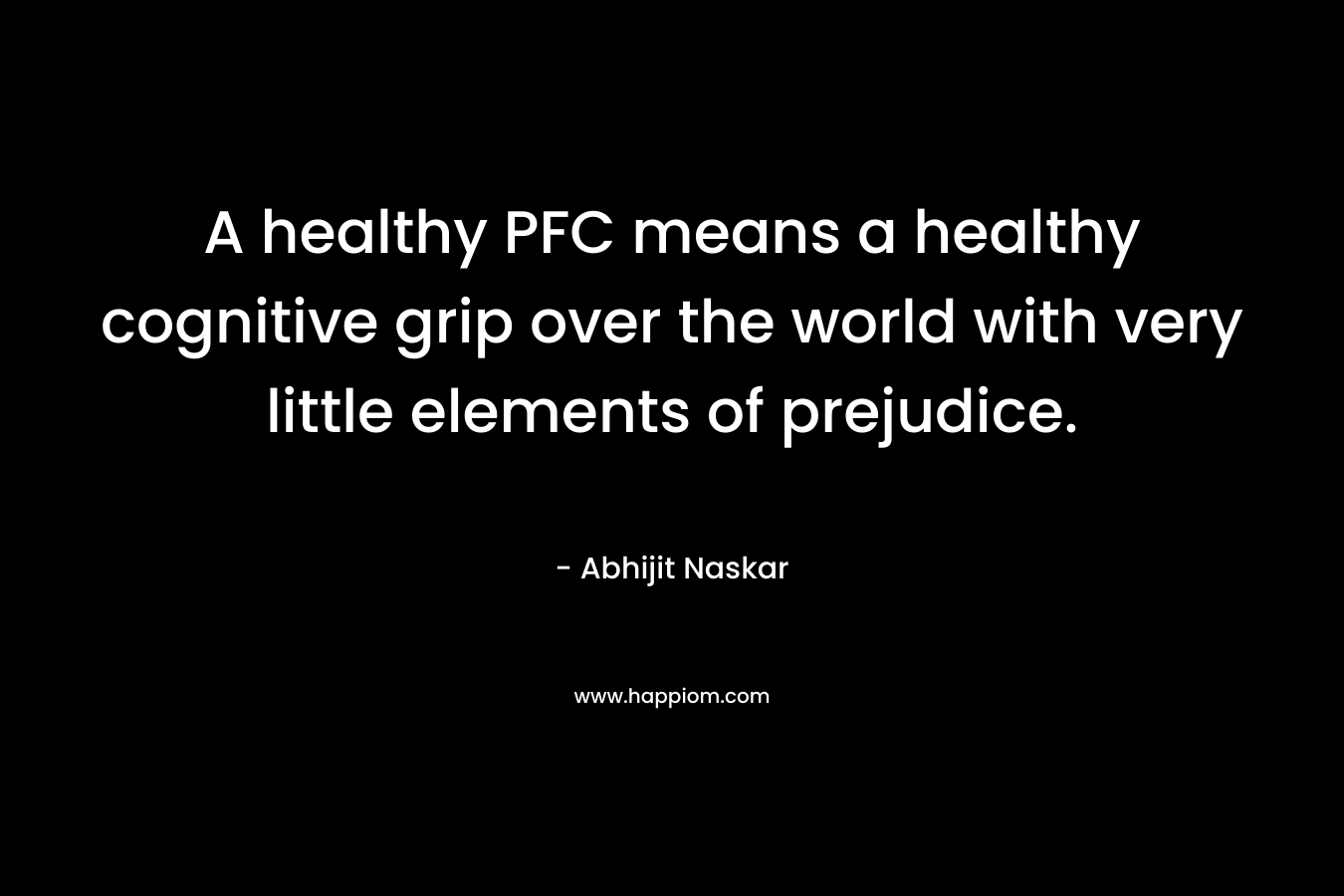 A healthy PFC means a healthy cognitive grip over the world with very little elements of prejudice. – Abhijit Naskar