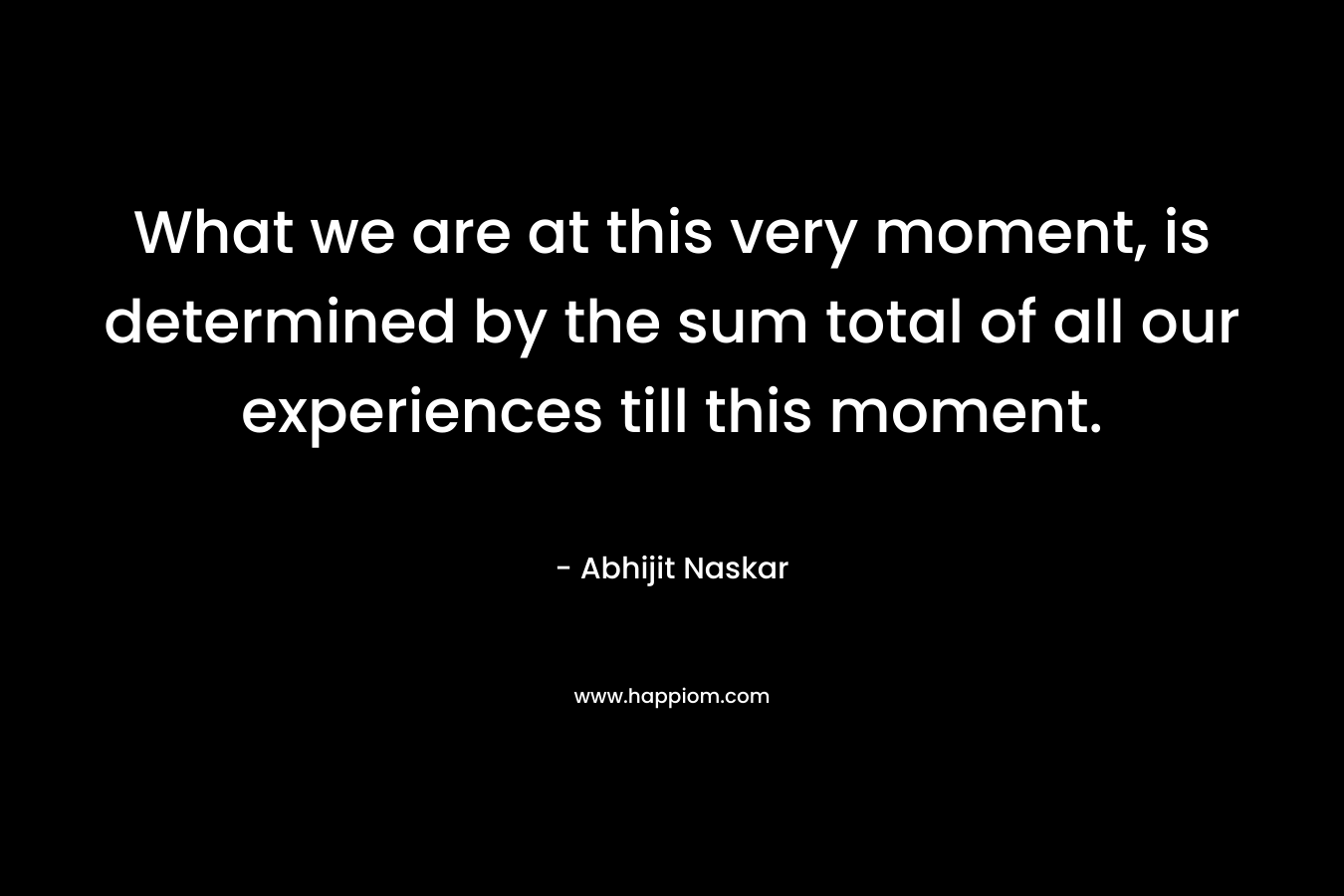 What we are at this very moment, is determined by the sum total of all our experiences till this moment.