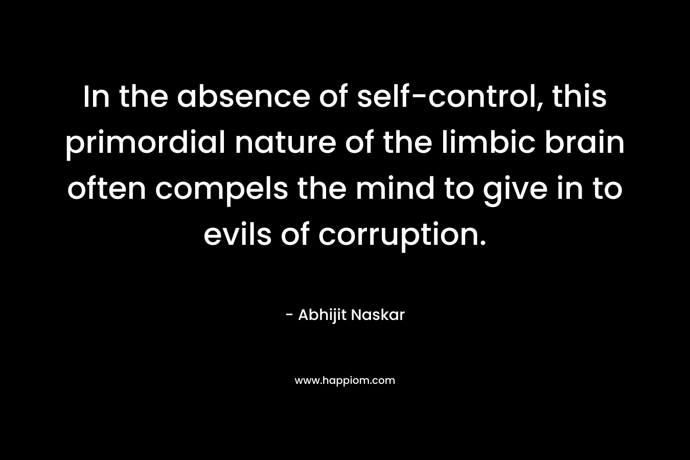 In the absence of self-control, this primordial nature of the limbic brain often compels the mind to give in to evils of corruption. – Abhijit Naskar