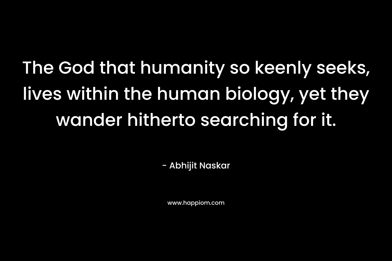The God that humanity so keenly seeks, lives within the human biology, yet they wander hitherto searching for it.