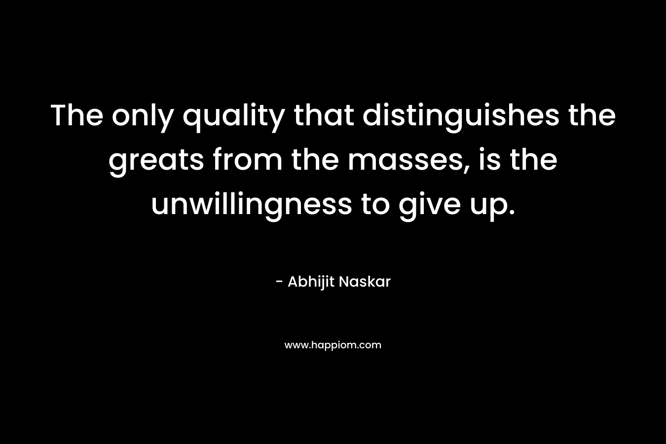 The only quality that distinguishes the greats from the masses, is the unwillingness to give up. – Abhijit Naskar