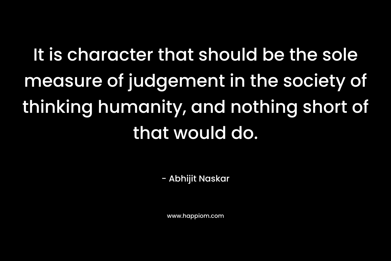 It is character that should be the sole measure of judgement in the society of thinking humanity, and nothing short of that would do. – Abhijit Naskar