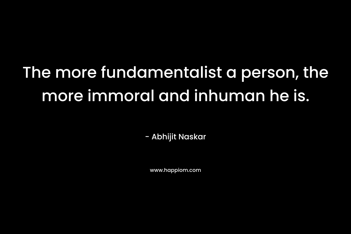 The more fundamentalist a person, the more immoral and inhuman he is. – Abhijit Naskar