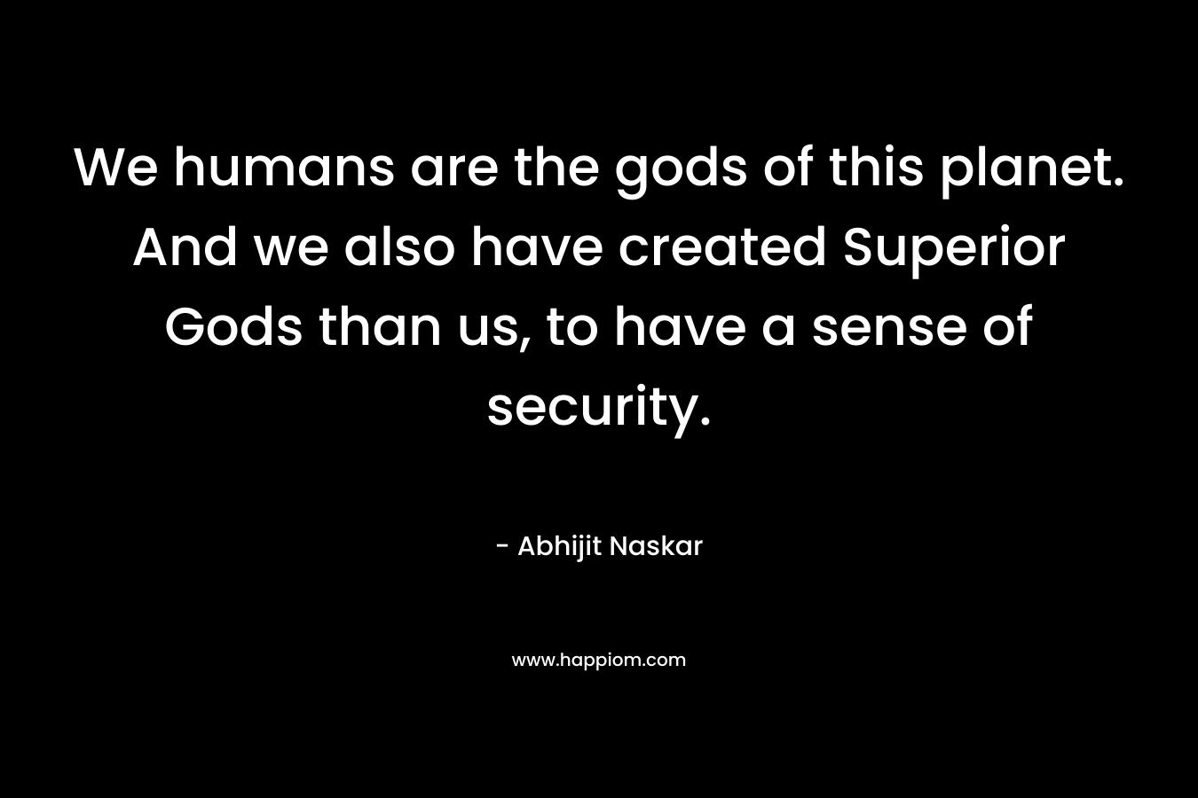 We humans are the gods of this planet. And we also have created Superior Gods than us, to have a sense of security.