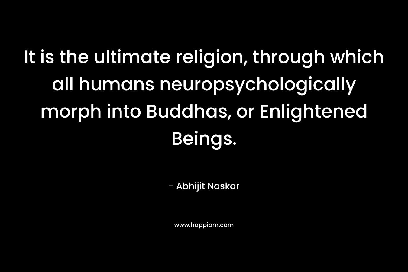 It is the ultimate religion, through which all humans neuropsychologically morph into Buddhas, or Enlightened Beings. – Abhijit Naskar