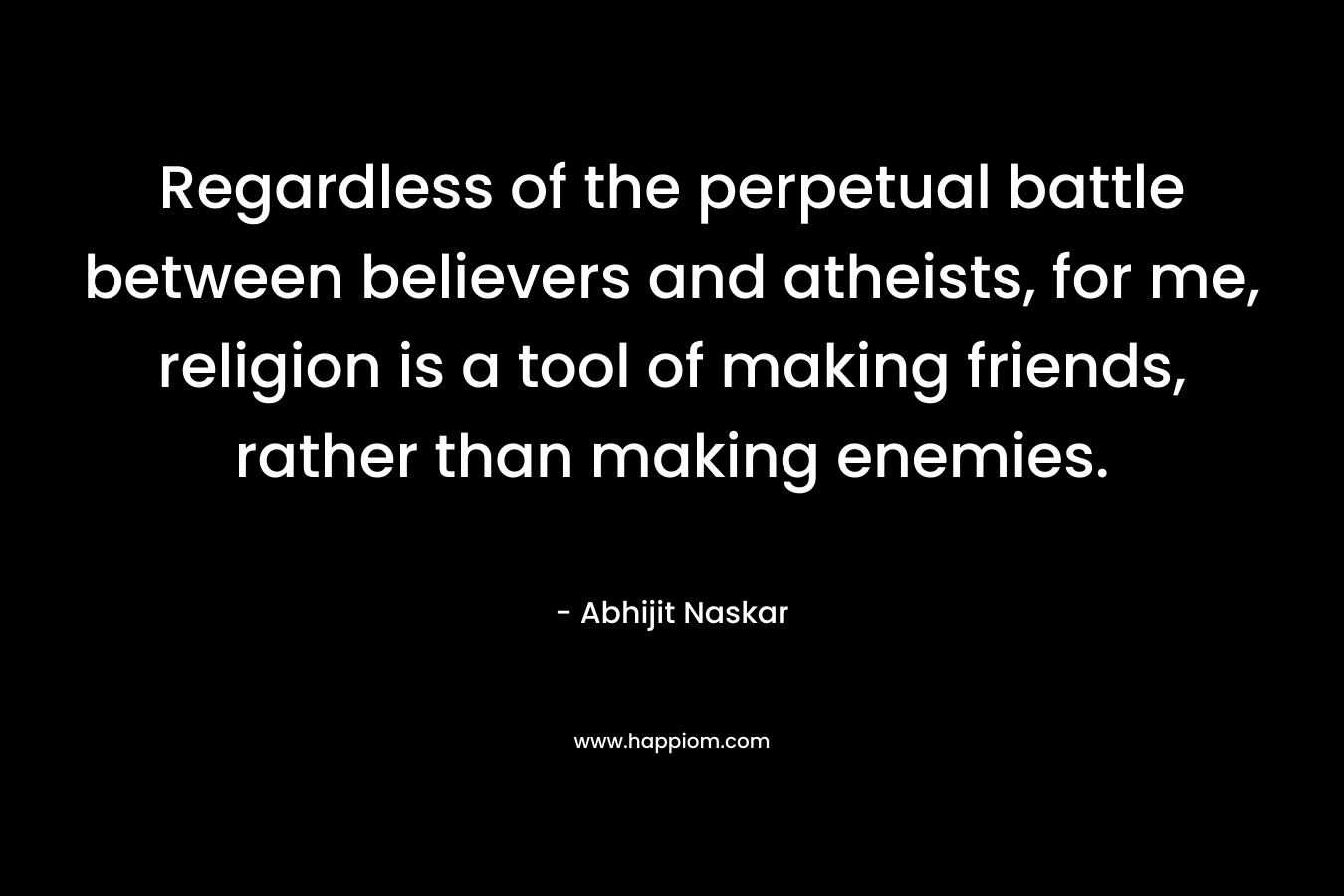 Regardless of the perpetual battle between believers and atheists, for me, religion is a tool of making friends, rather than making enemies.