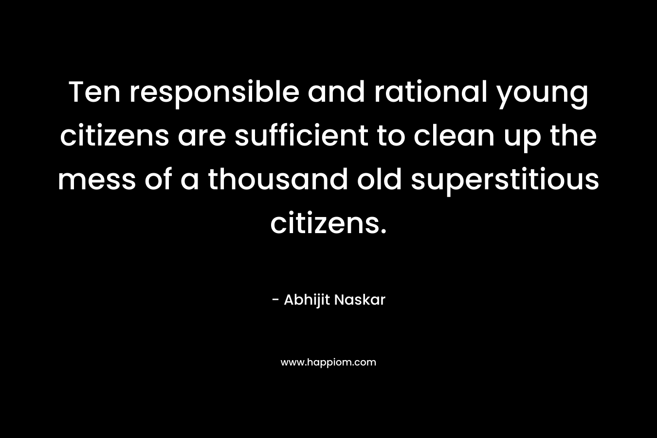 Ten responsible and rational young citizens are sufficient to clean up the mess of a thousand old superstitious citizens. – Abhijit Naskar