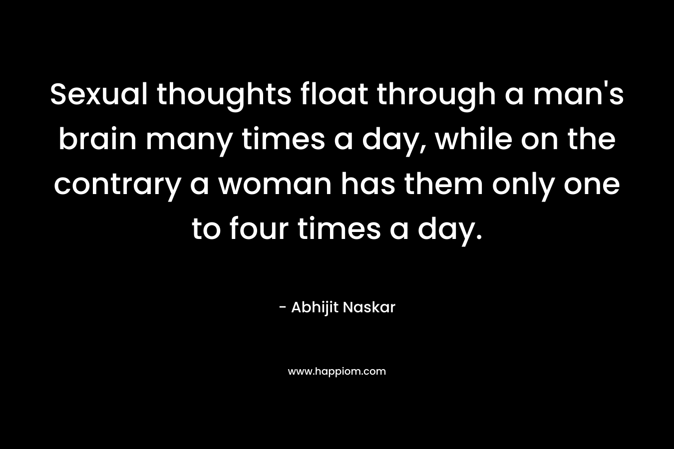 Sexual thoughts float through a man’s brain many times a day, while on the contrary a woman has them only one to four times a day. – Abhijit Naskar