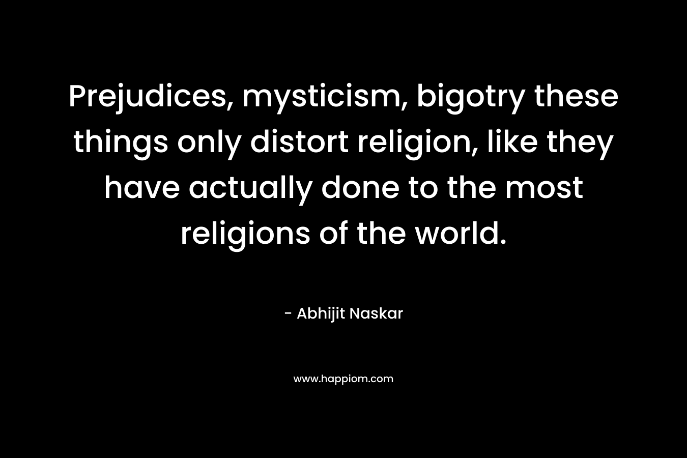 Prejudices, mysticism, bigotry these things only distort religion, like they have actually done to the most religions of the world. – Abhijit Naskar