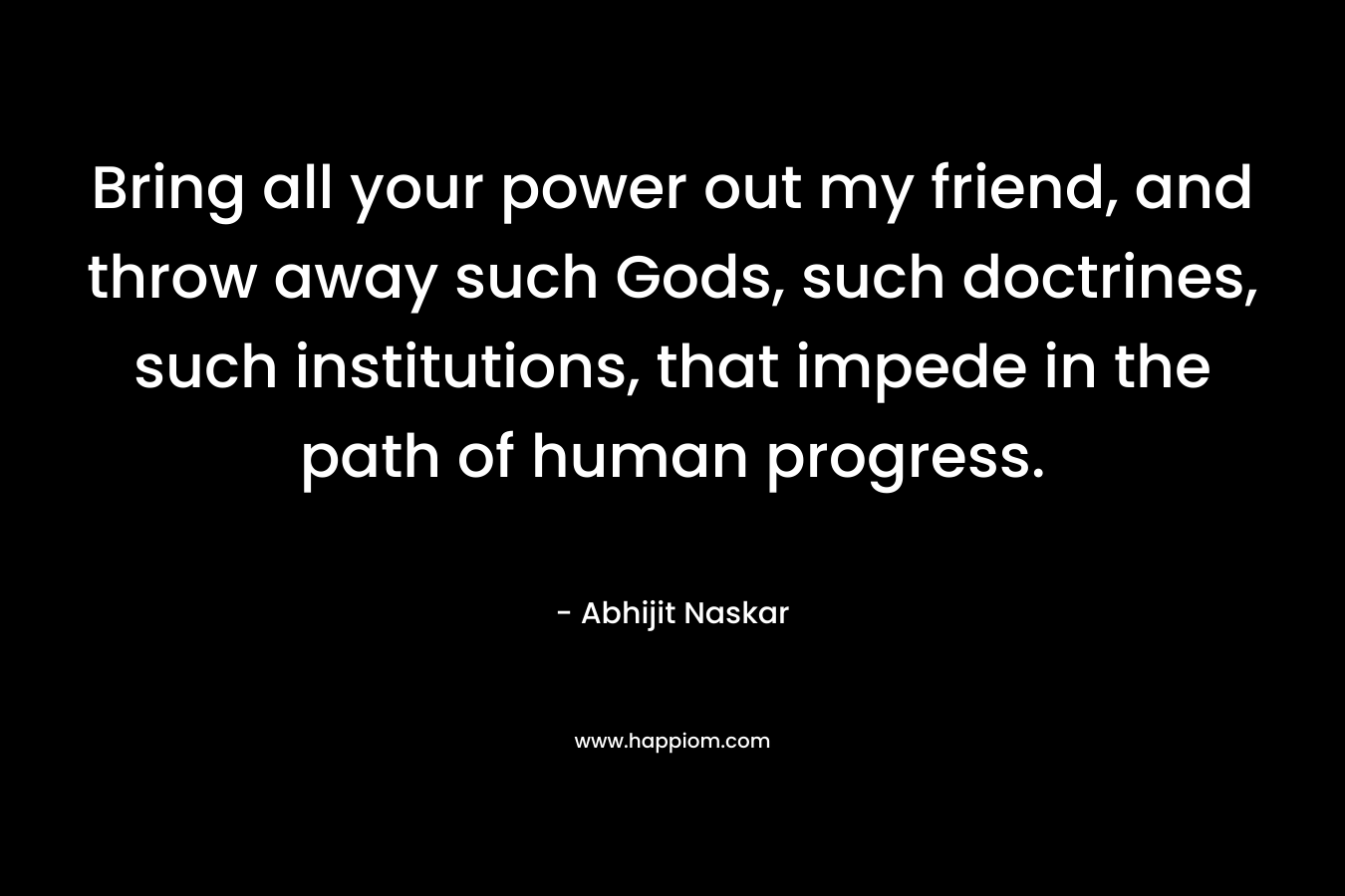 Bring all your power out my friend, and throw away such Gods, such doctrines, such institutions, that impede in the path of human progress. – Abhijit Naskar