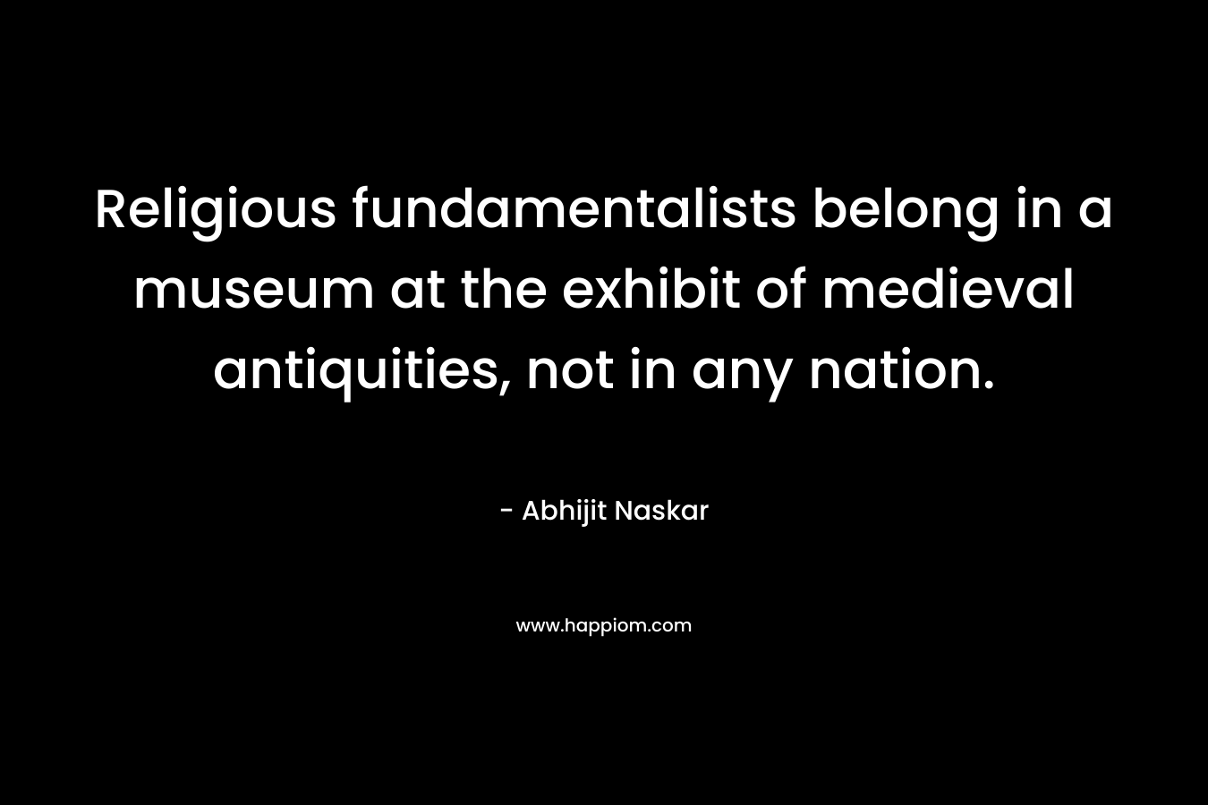Religious fundamentalists belong in a museum at the exhibit of medieval antiquities, not in any nation. – Abhijit Naskar