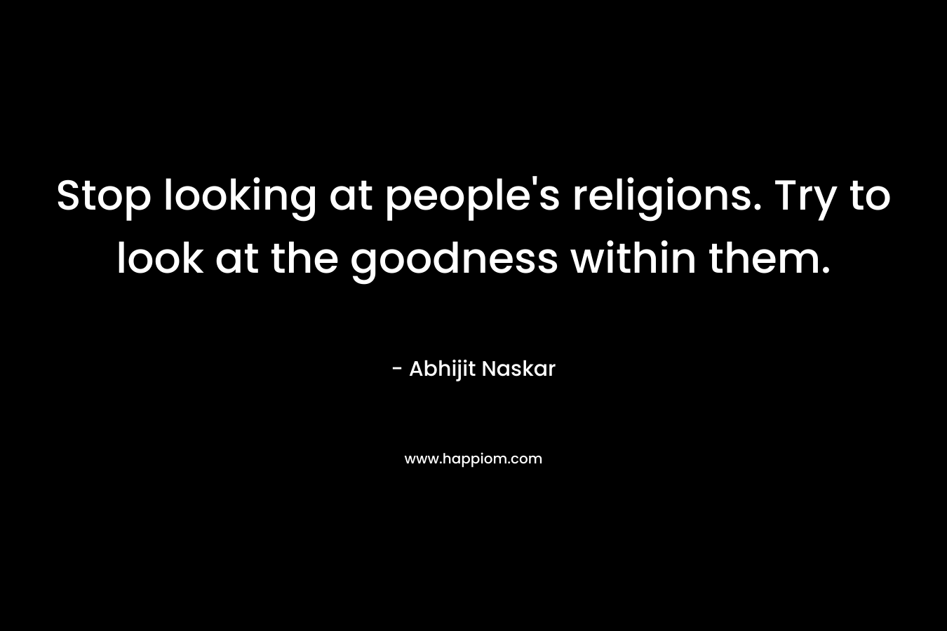 Stop looking at people's religions. Try to look at the goodness within them.