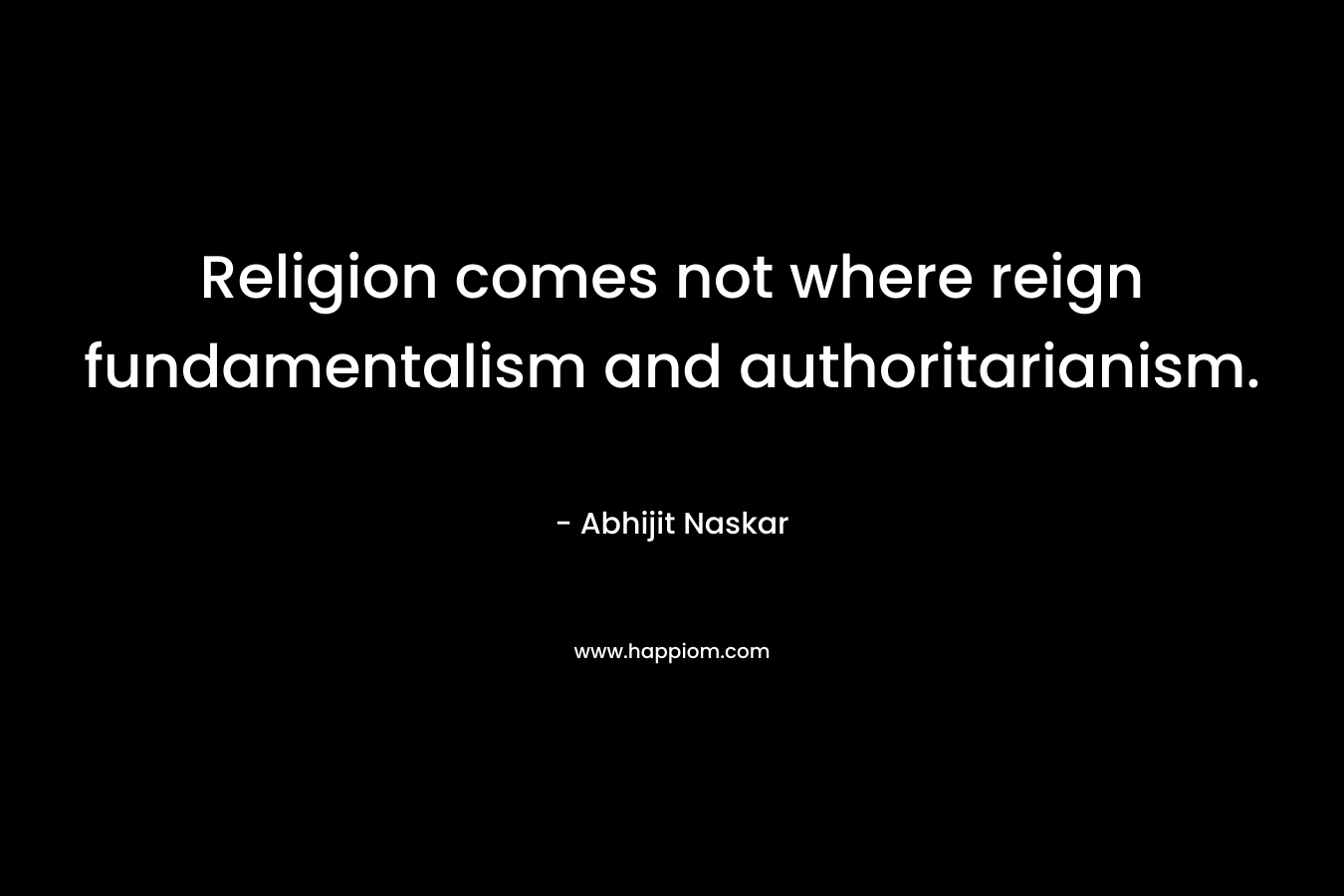 Religion comes not where reign fundamentalism and authoritarianism. – Abhijit Naskar