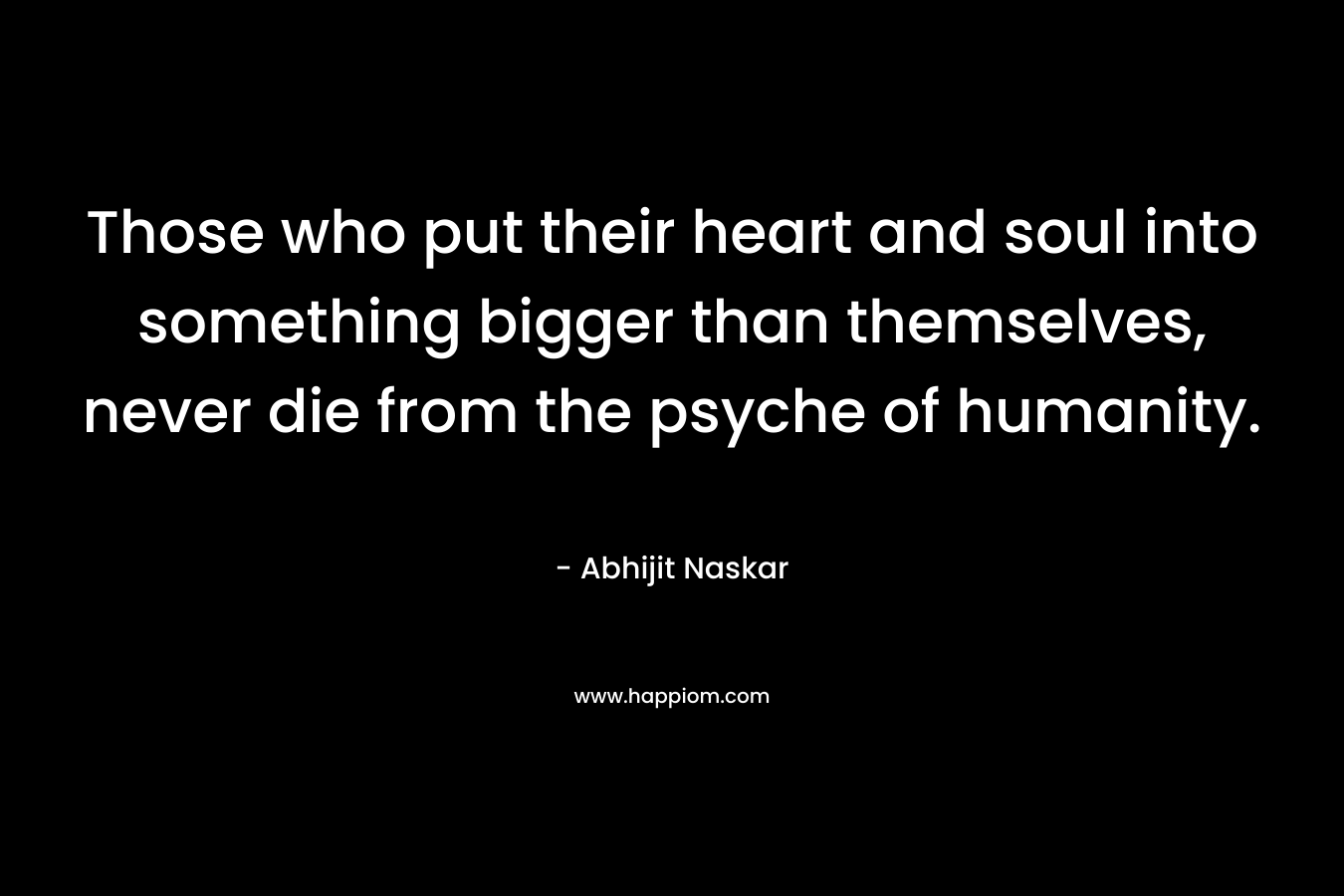 Those who put their heart and soul into something bigger than themselves, never die from the psyche of humanity. – Abhijit Naskar
