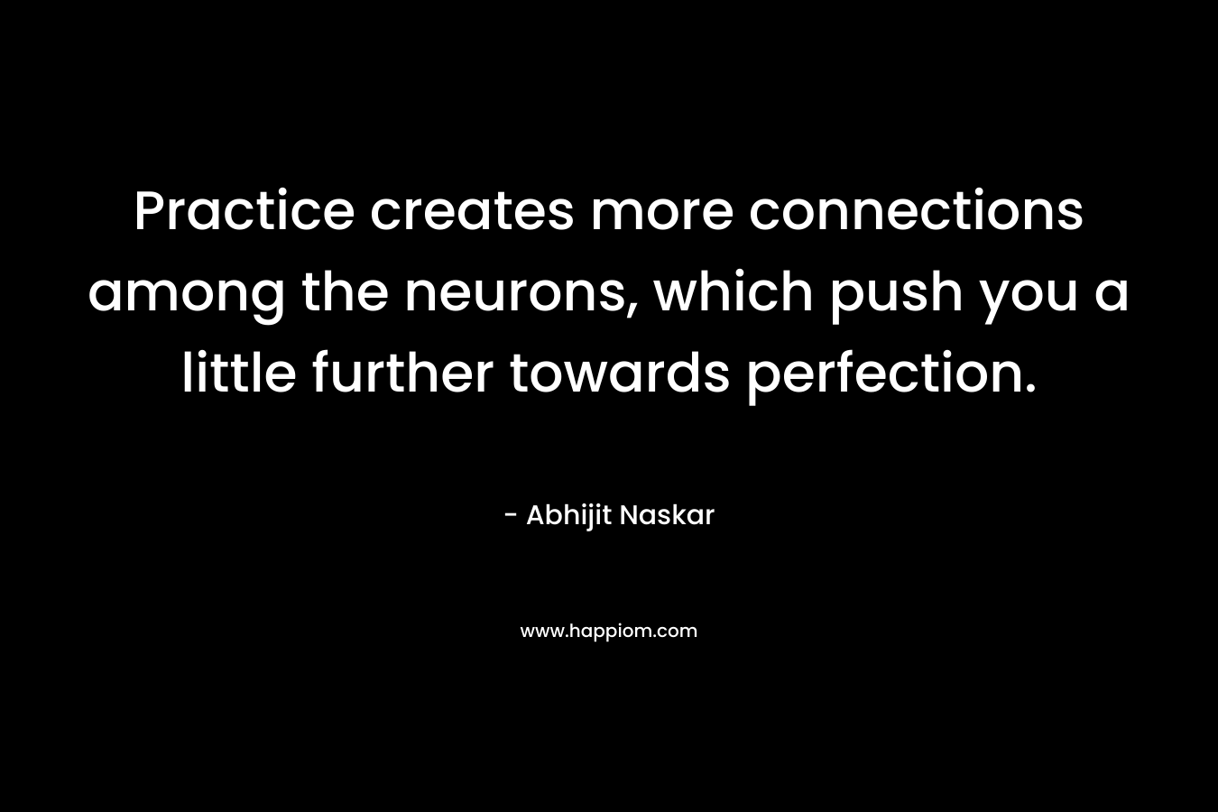 Practice creates more connections among the neurons, which push you a little further towards perfection. – Abhijit Naskar