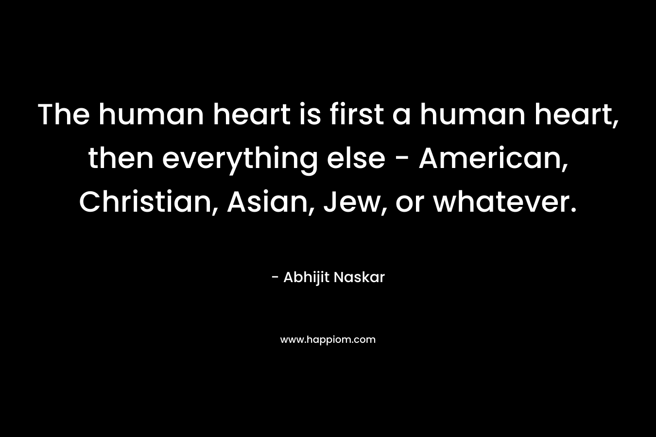 The human heart is first a human heart, then everything else – American, Christian, Asian, Jew, or whatever. – Abhijit Naskar
