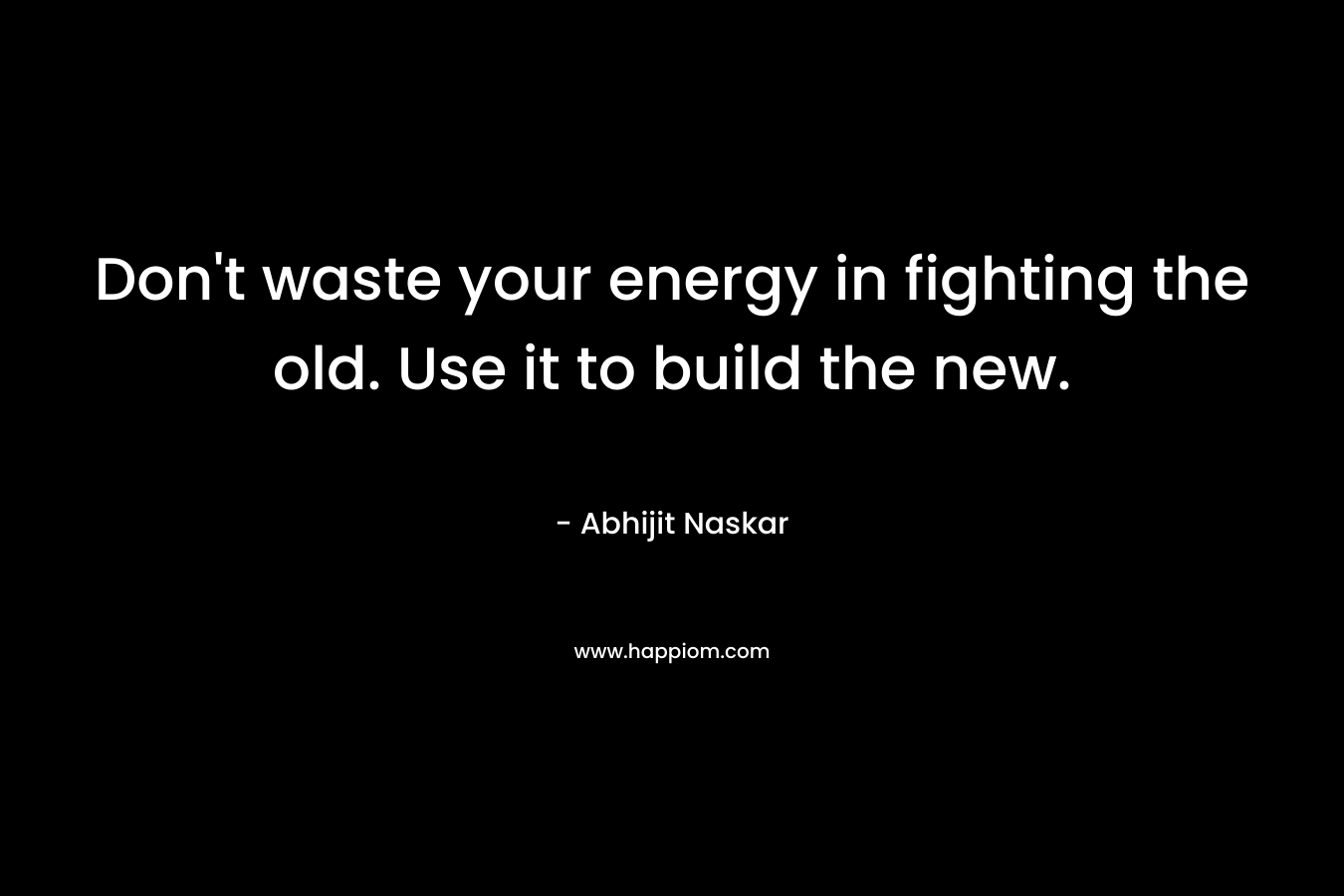 Don't waste your energy in fighting the old. Use it to build the new.