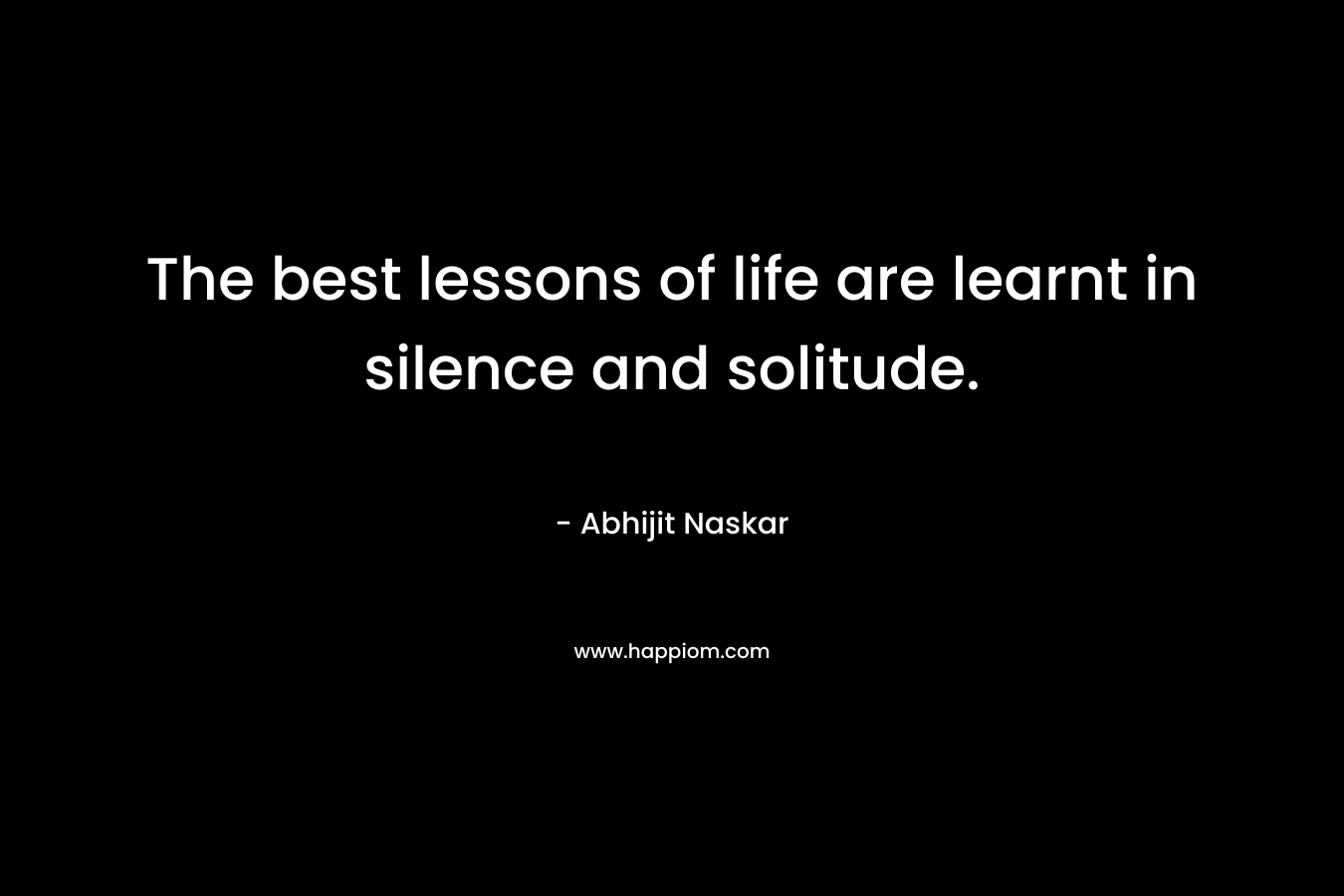 The best lessons of life are learnt in silence and solitude.