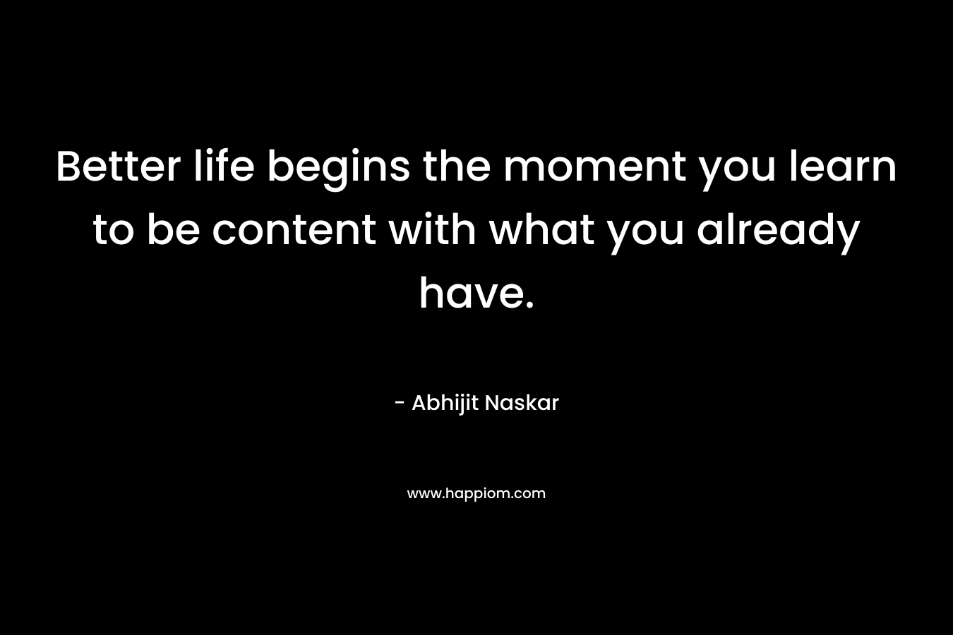Better life begins the moment you learn to be content with what you already have.