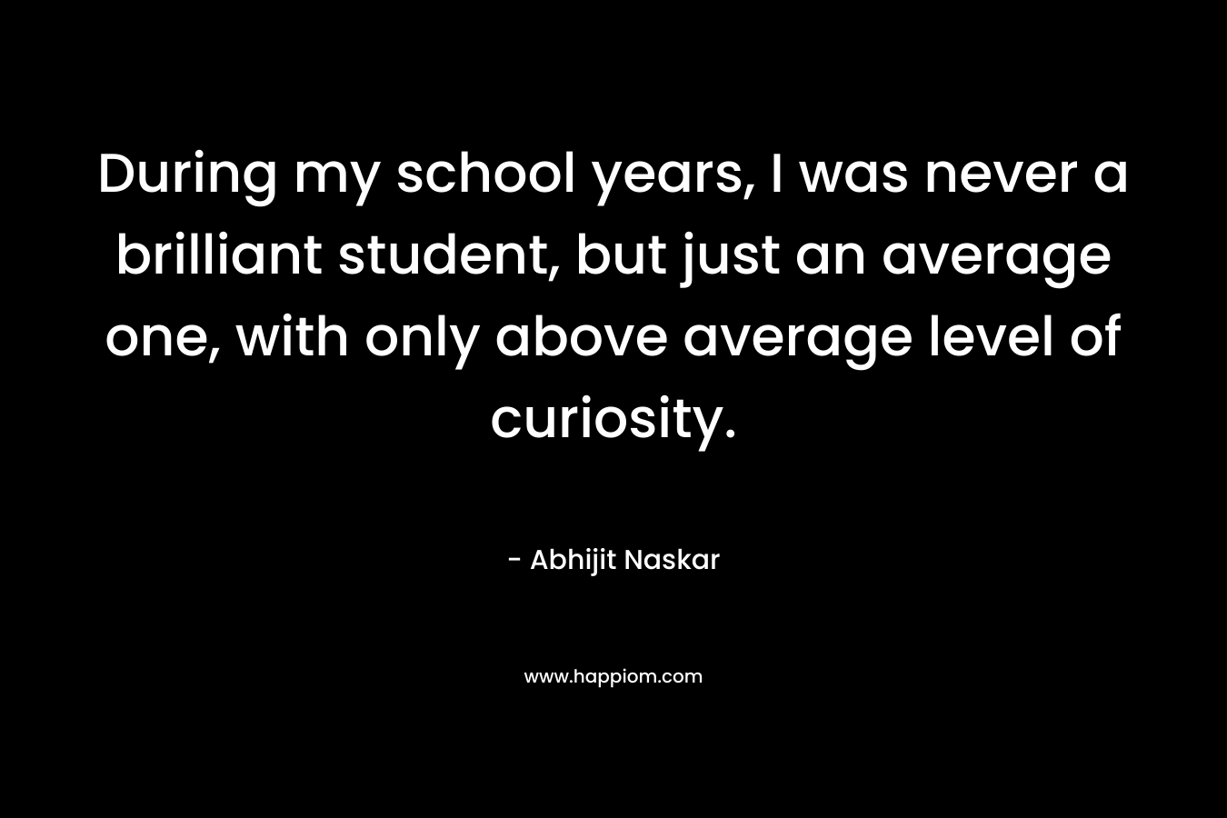 During my school years, I was never a brilliant student, but just an average one, with only above average level of curiosity.