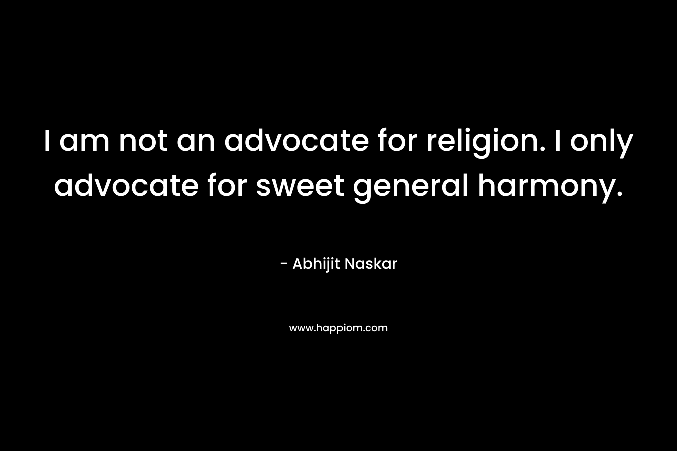 I am not an advocate for religion. I only advocate for sweet general harmony.