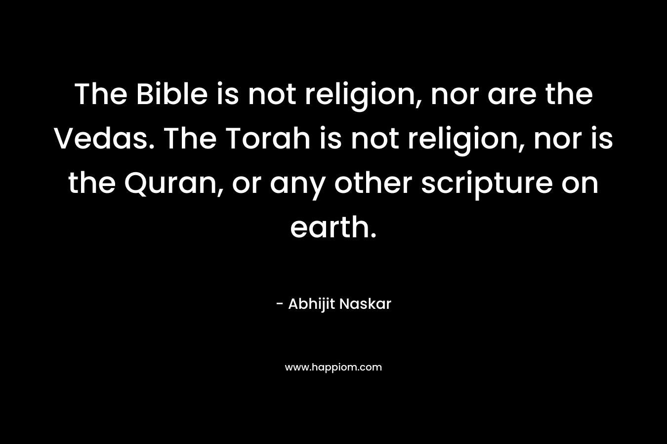 The Bible is not religion, nor are the Vedas. The Torah is not religion, nor is the Quran, or any other scripture on earth.