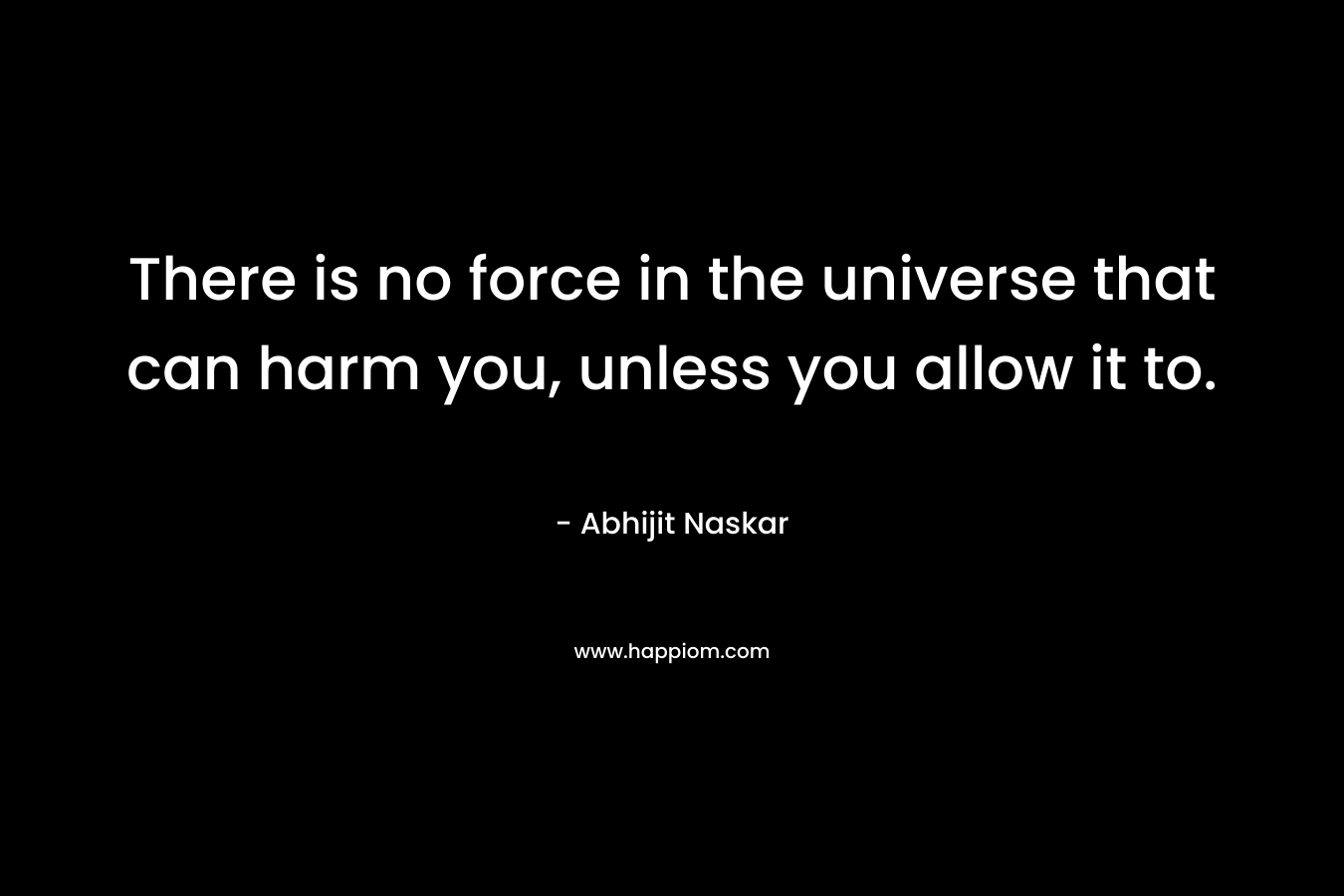There is no force in the universe that can harm you, unless you allow it to.