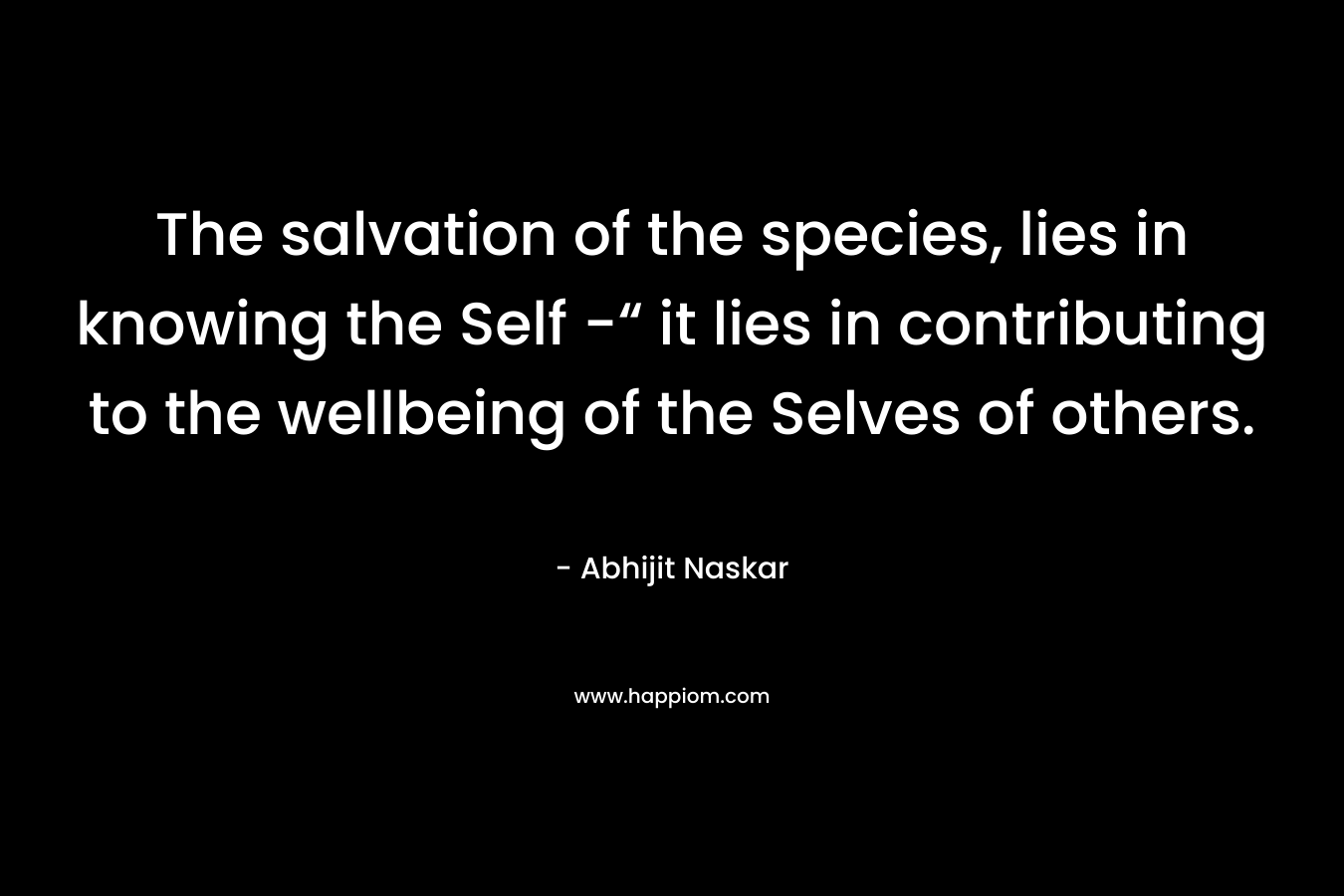 The salvation of the species, lies in knowing the Self -“ it lies in contributing to the wellbeing of the Selves of others.