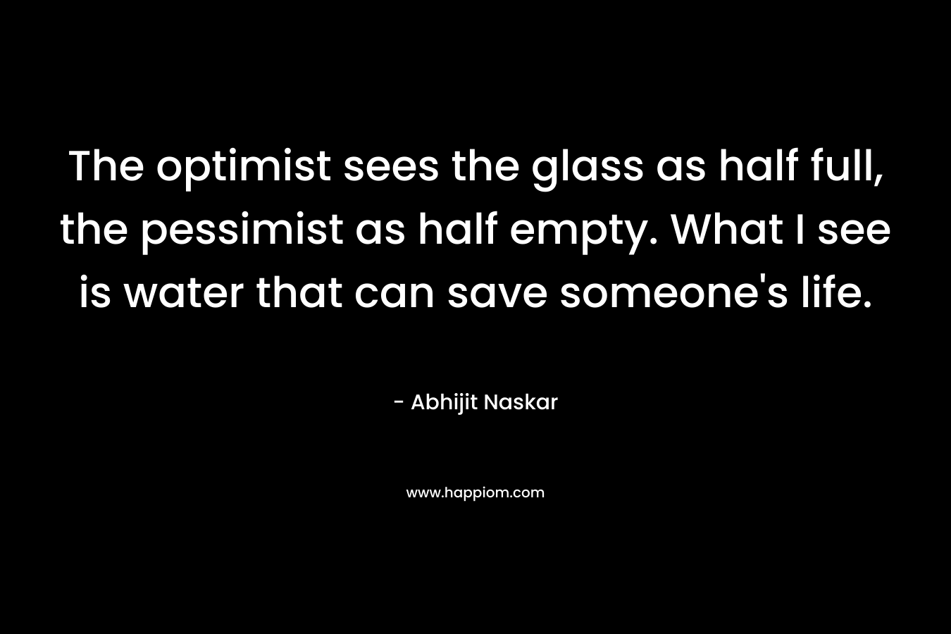 The optimist sees the glass as half full, the pessimist as half empty. What I see is water that can save someone's life.
