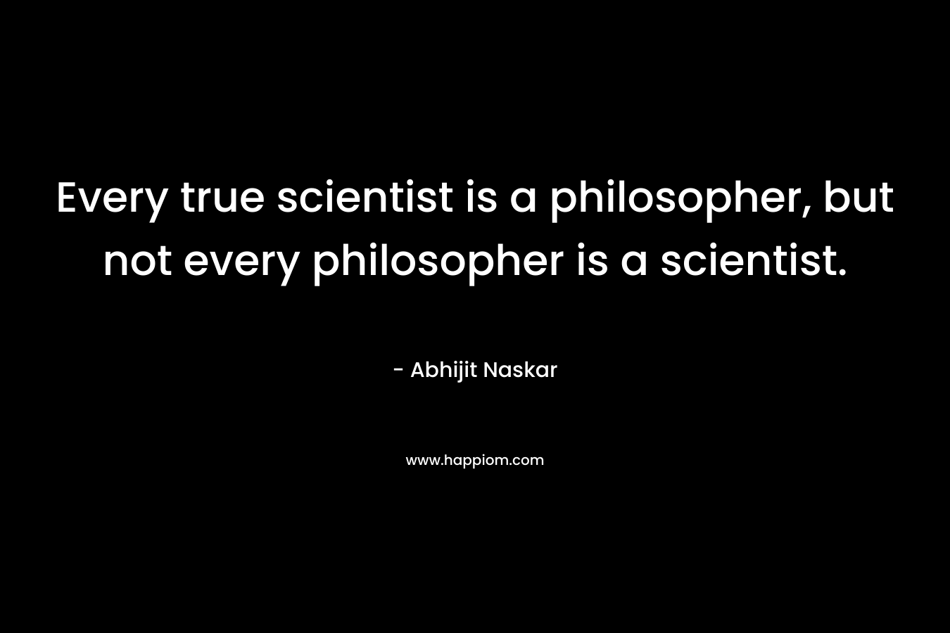 Every true scientist is a philosopher, but not every philosopher is a scientist. – Abhijit Naskar