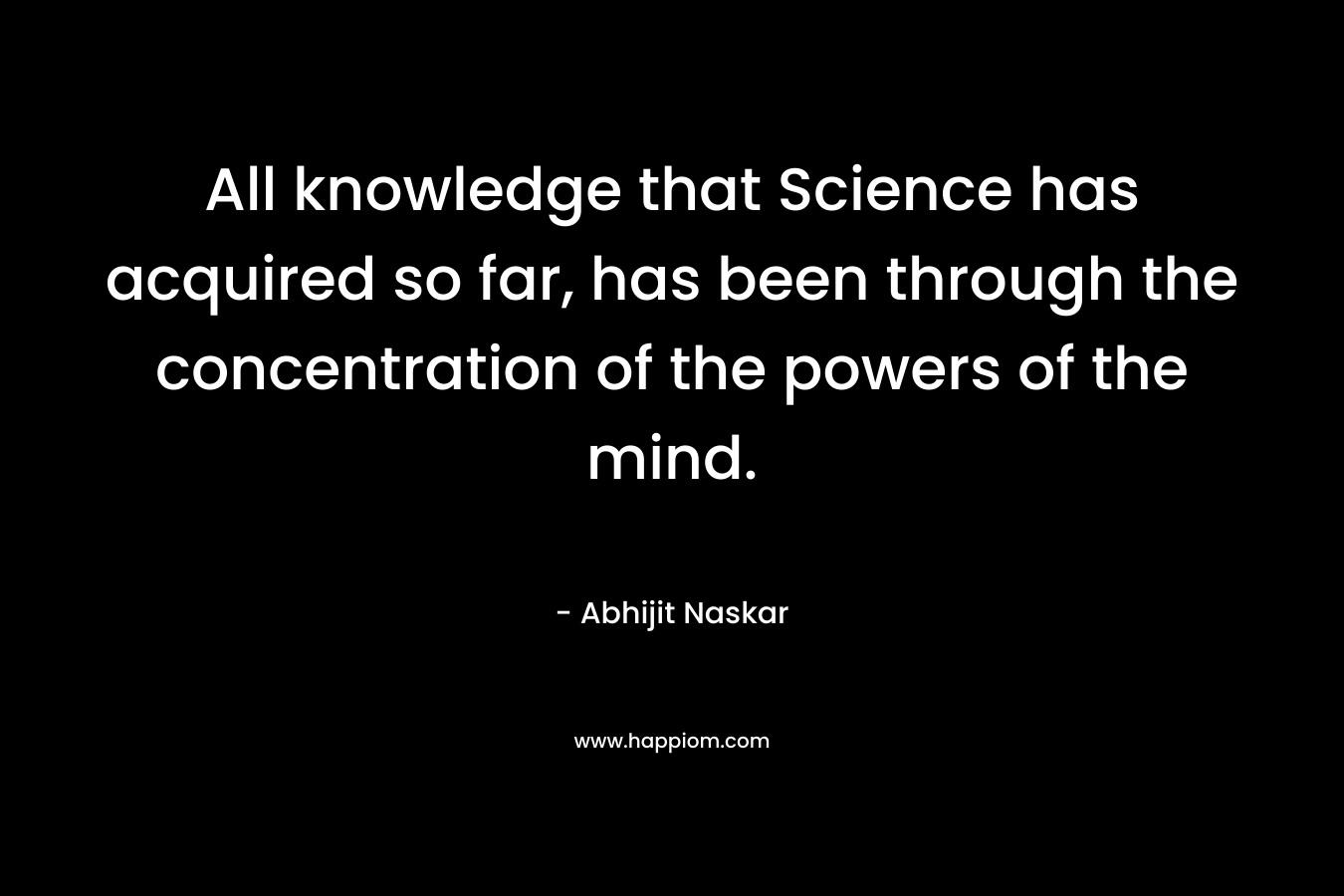 All knowledge that Science has acquired so far, has been through the concentration of the powers of the mind.