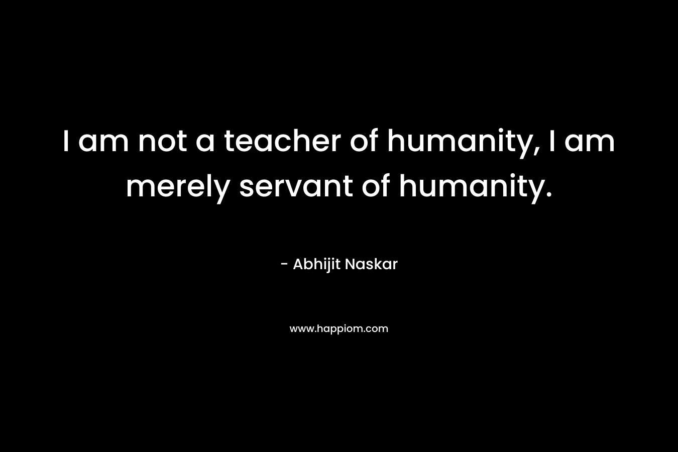 I am not a teacher of humanity, I am merely servant of humanity.