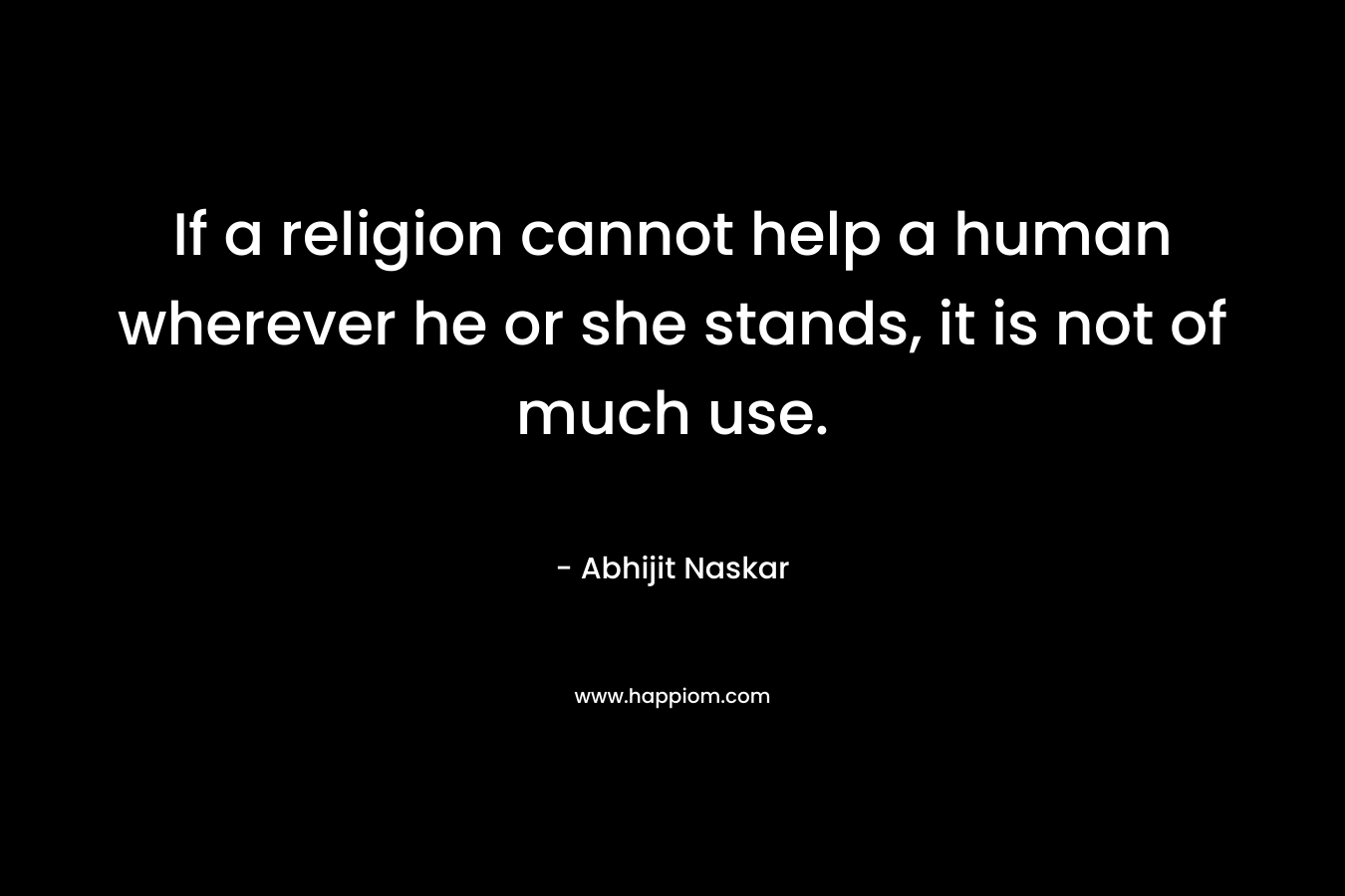 If a religion cannot help a human wherever he or she stands, it is not of much use.