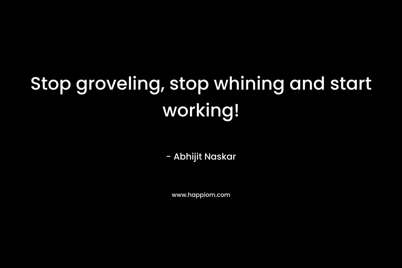 Stop groveling, stop whining and start working! – Abhijit Naskar