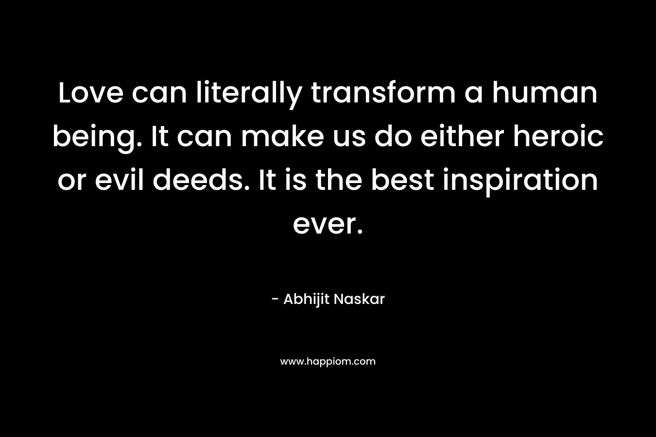 Love can literally transform a human being. It can make us do either heroic or evil deeds. It is the best inspiration ever.