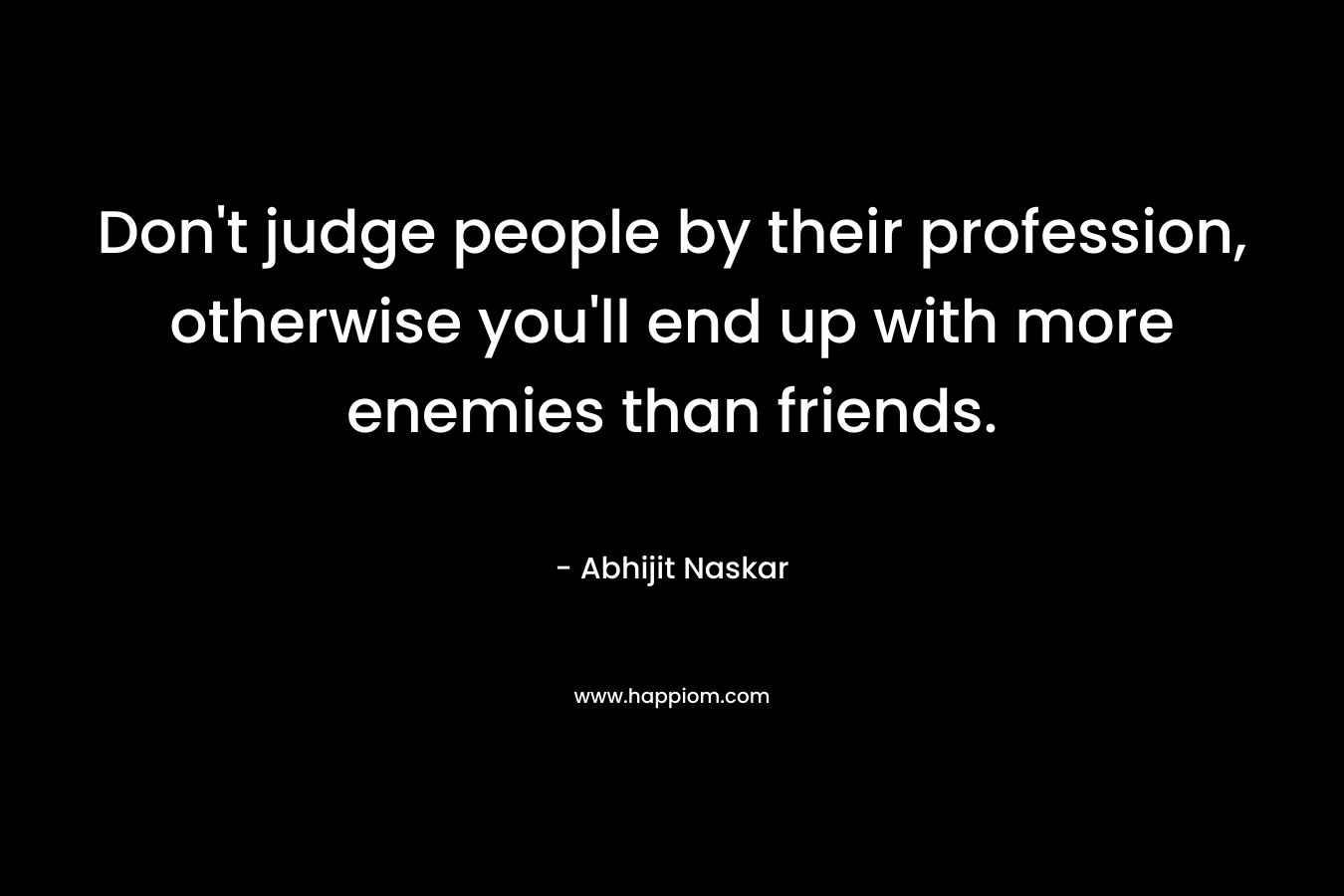 Don't judge people by their profession, otherwise you'll end up with more enemies than friends.
