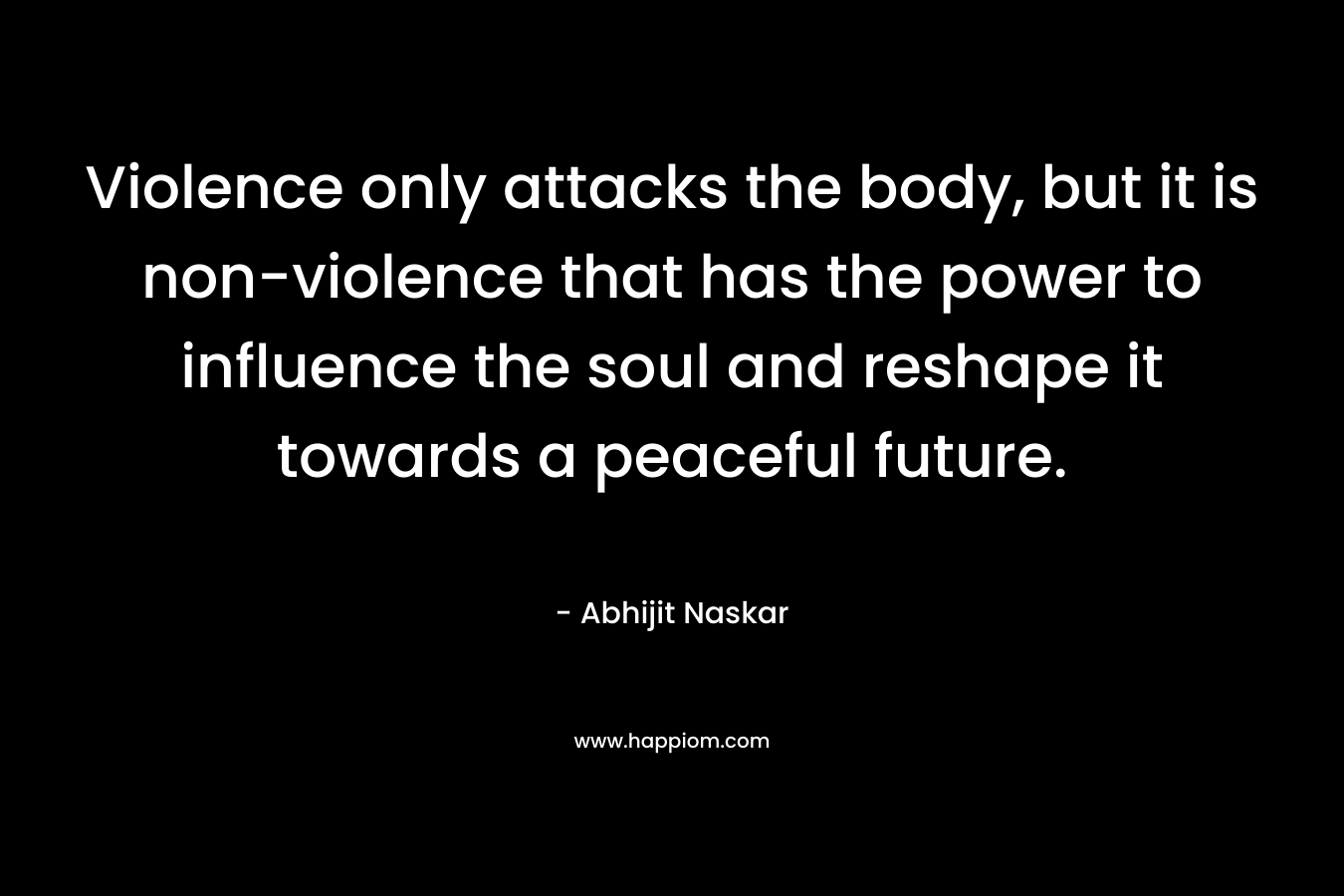 Violence only attacks the body, but it is non-violence that has the power to influence the soul and reshape it towards a peaceful future. – Abhijit Naskar