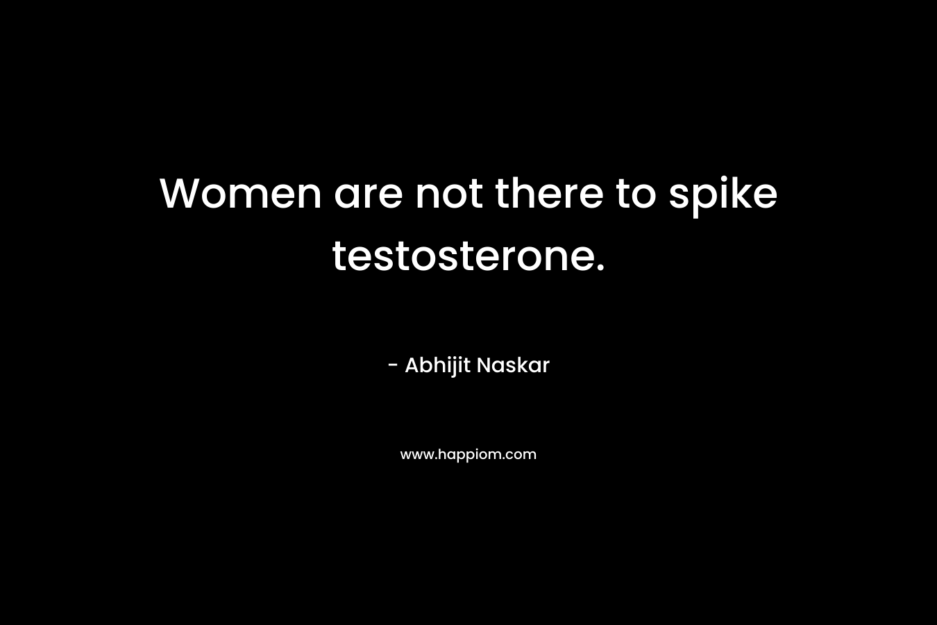 Women are not there to spike testosterone.