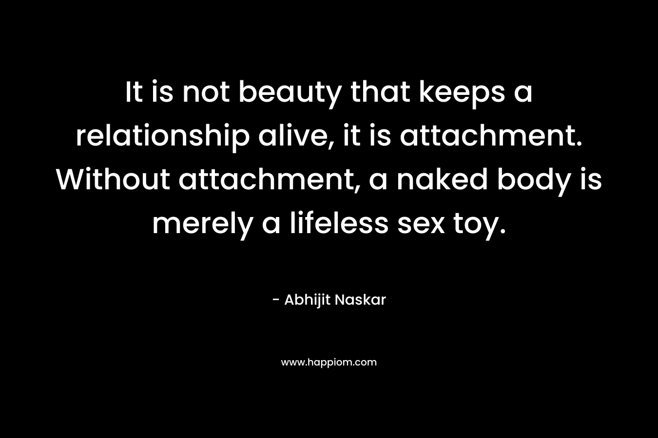 It is not beauty that keeps a relationship alive, it is attachment. Without attachment, a naked body is merely a lifeless sex toy.