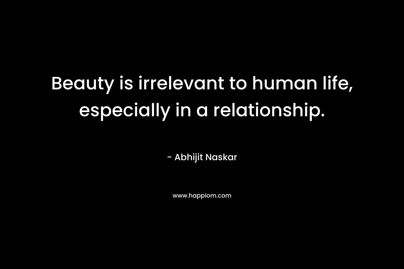 Beauty is irrelevant to human life, especially in a relationship.