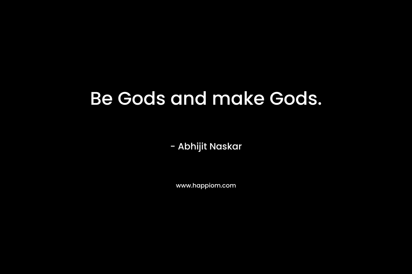 Be Gods and make Gods.