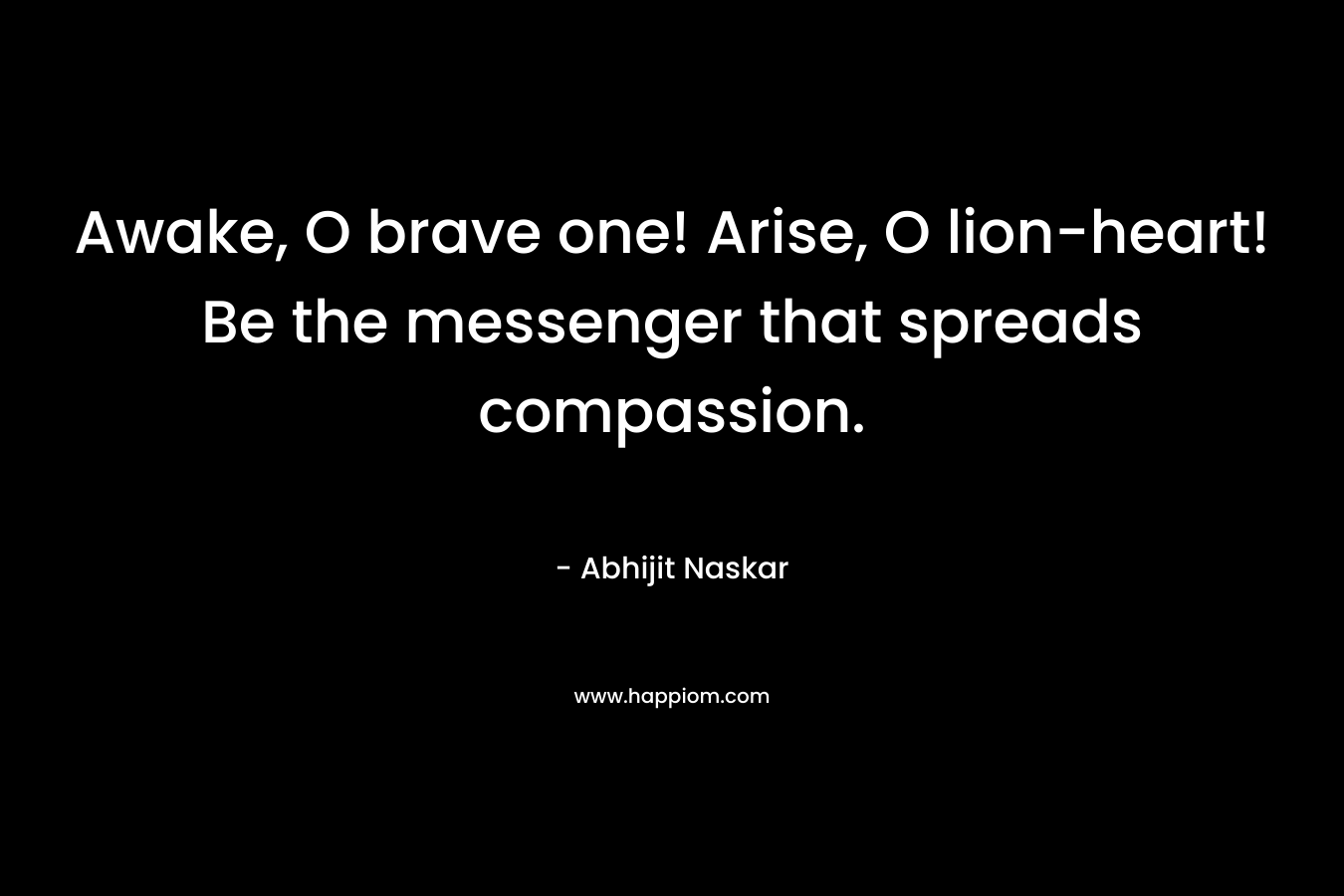 Awake, O brave one! Arise, O lion-heart! Be the messenger that spreads compassion. – Abhijit Naskar