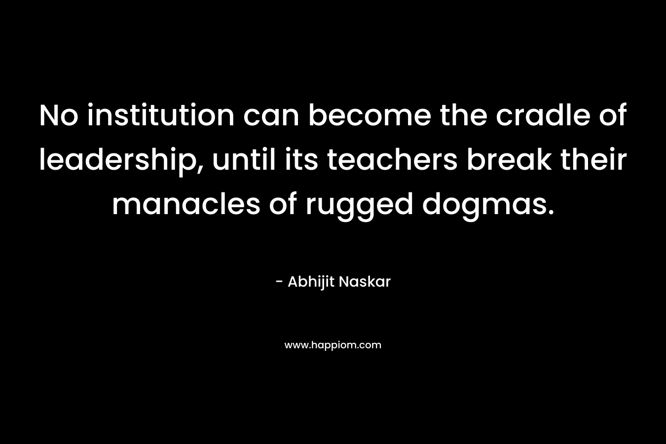 No institution can become the cradle of leadership, until its teachers break their manacles of rugged dogmas.