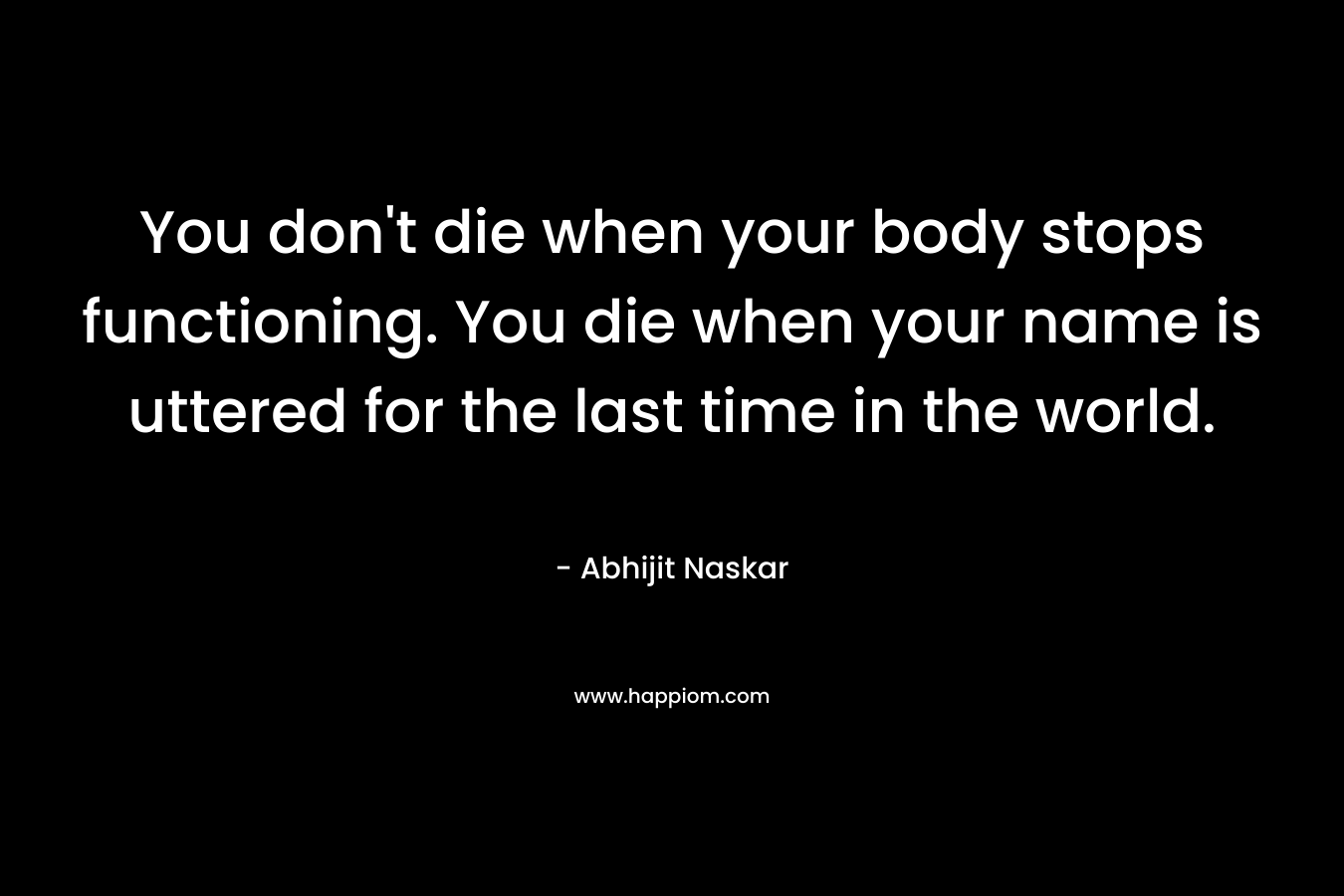 You don’t die when your body stops functioning. You die when your name is uttered for the last time in the world. – Abhijit Naskar