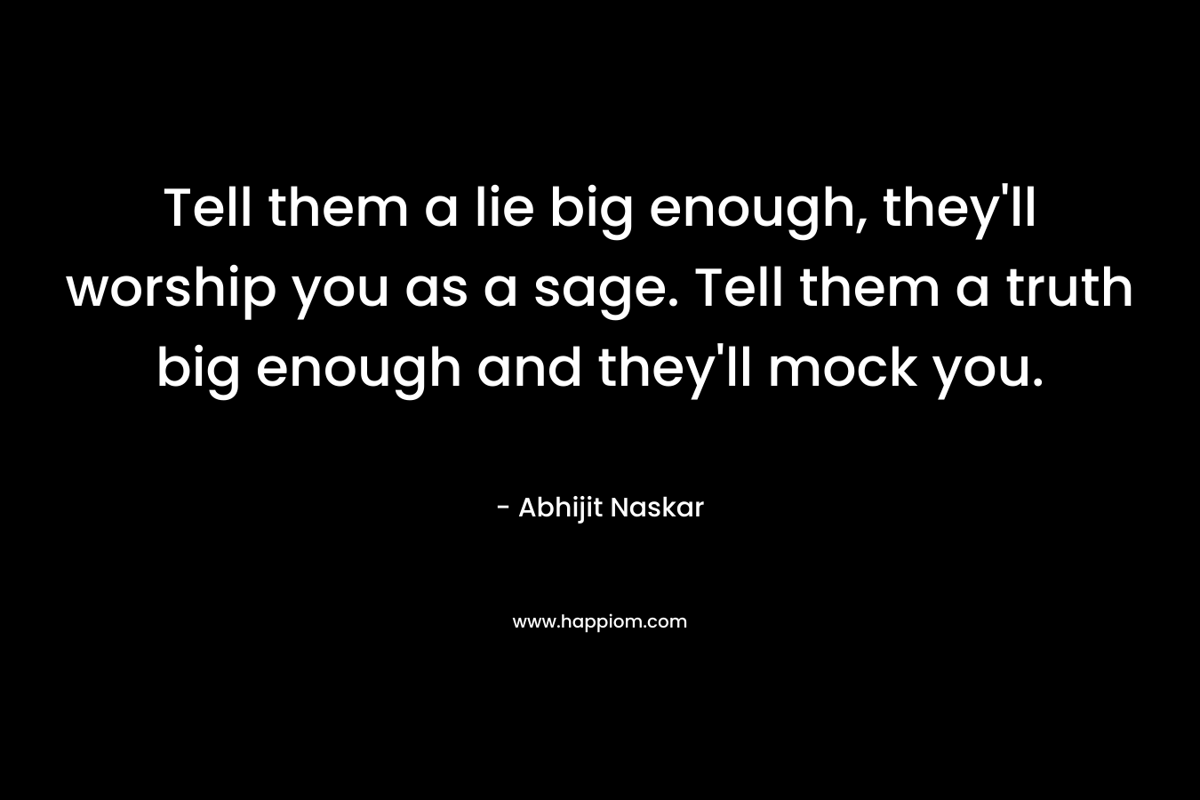 Tell them a lie big enough, they'll worship you as a sage. Tell them a truth big enough and they'll mock you.