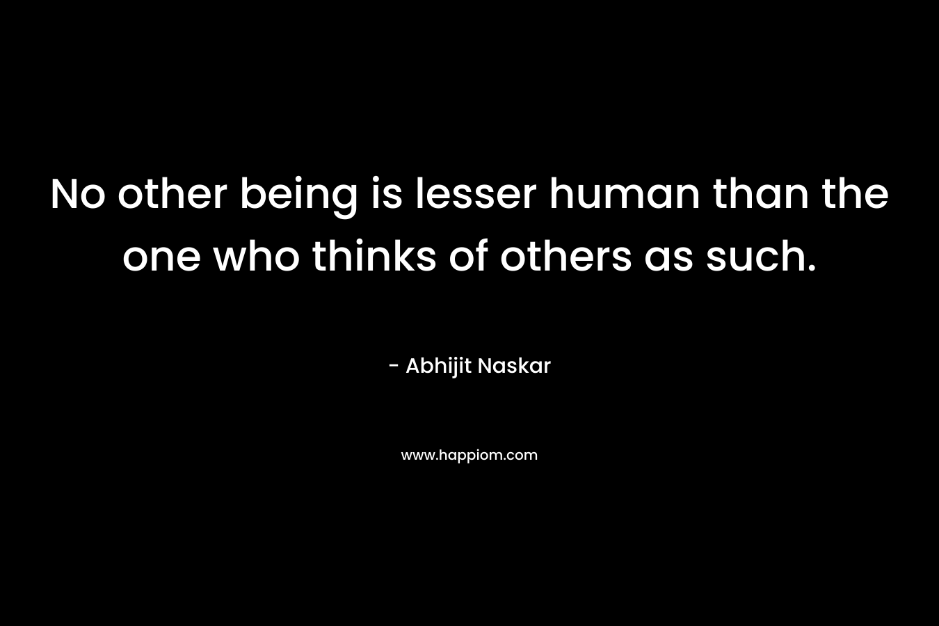 No other being is lesser human than the one who thinks of others as such.