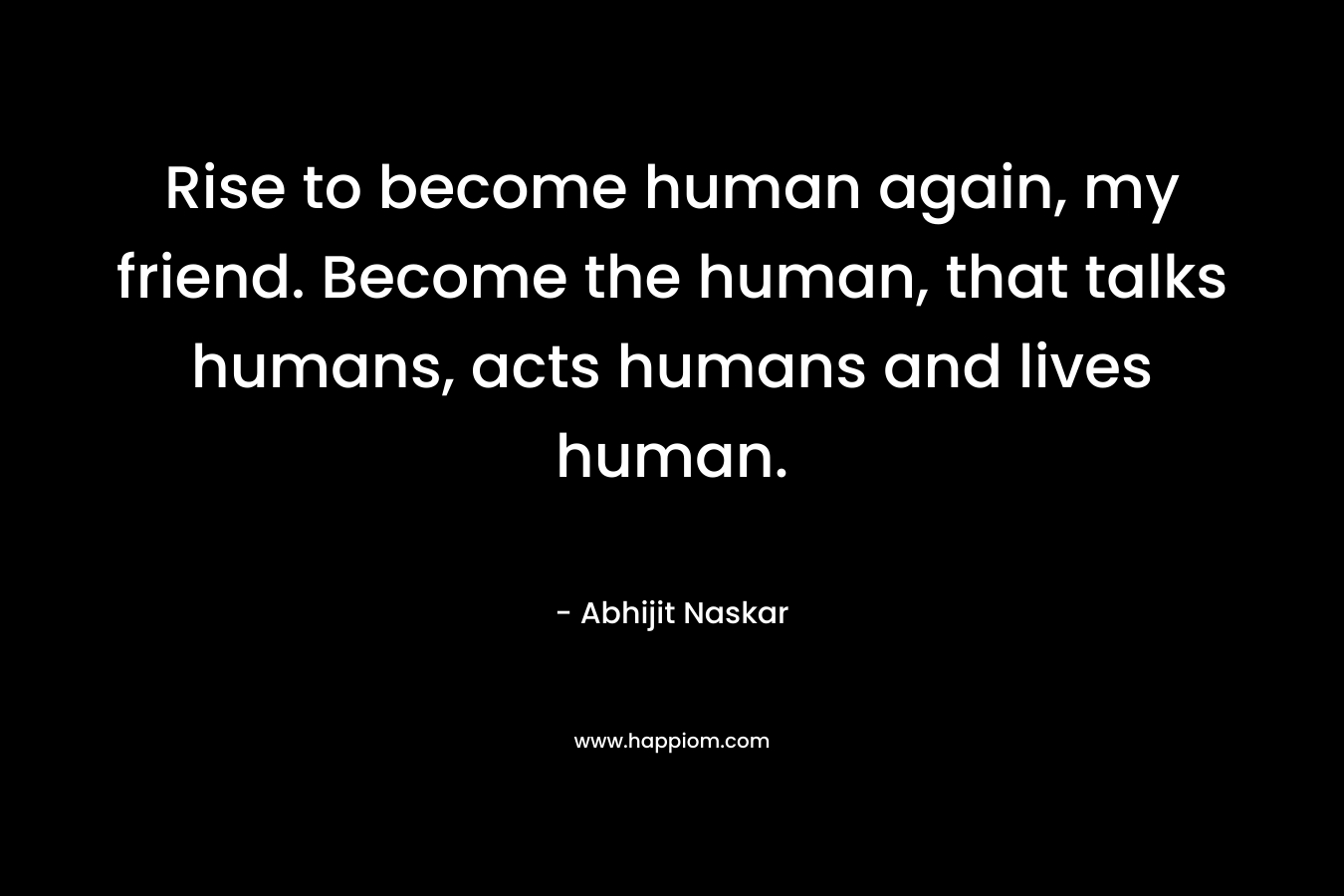 Rise to become human again, my friend. Become the human, that talks humans, acts humans and lives human.