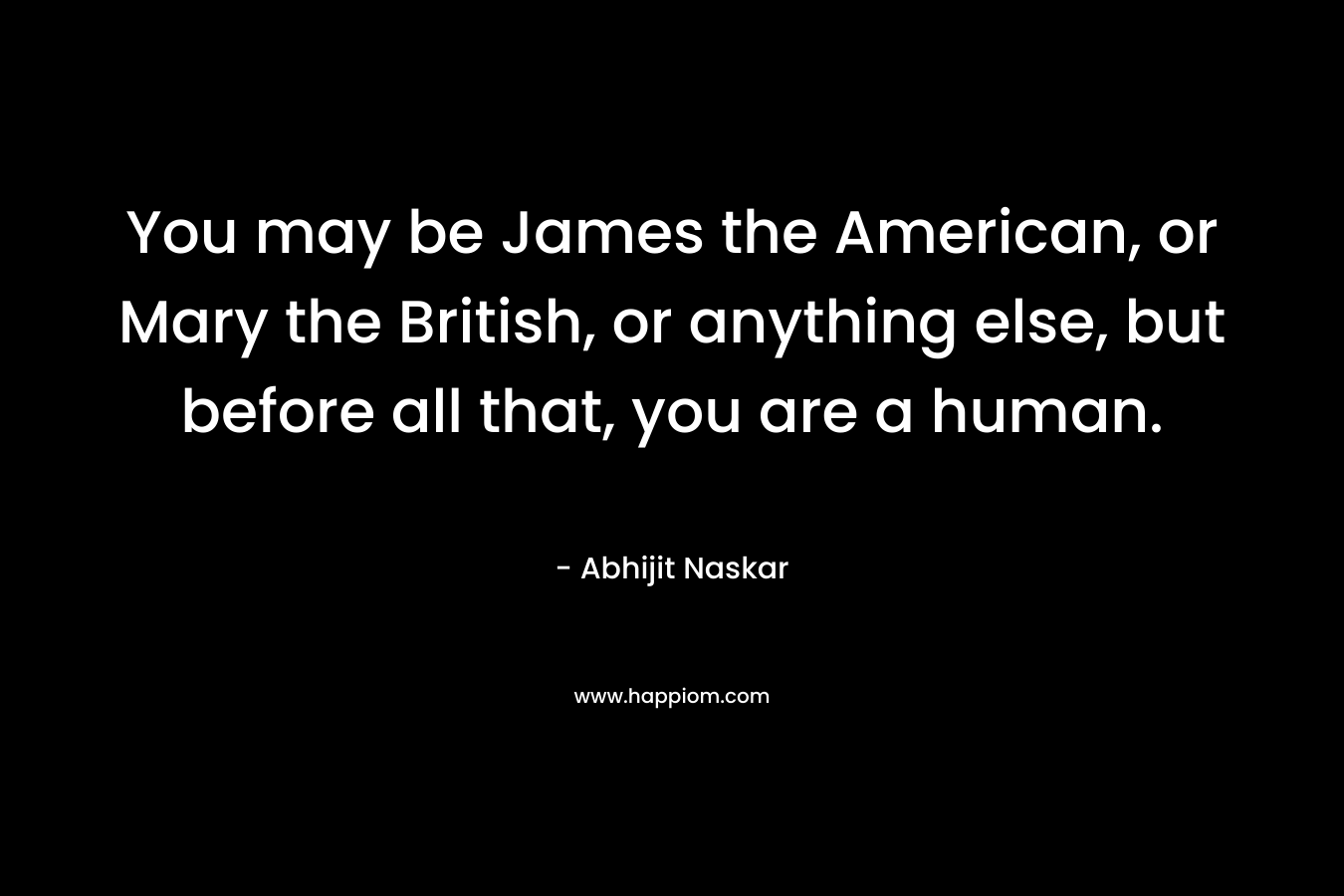 You may be James the American, or Mary the British, or anything else, but before all that, you are a human.