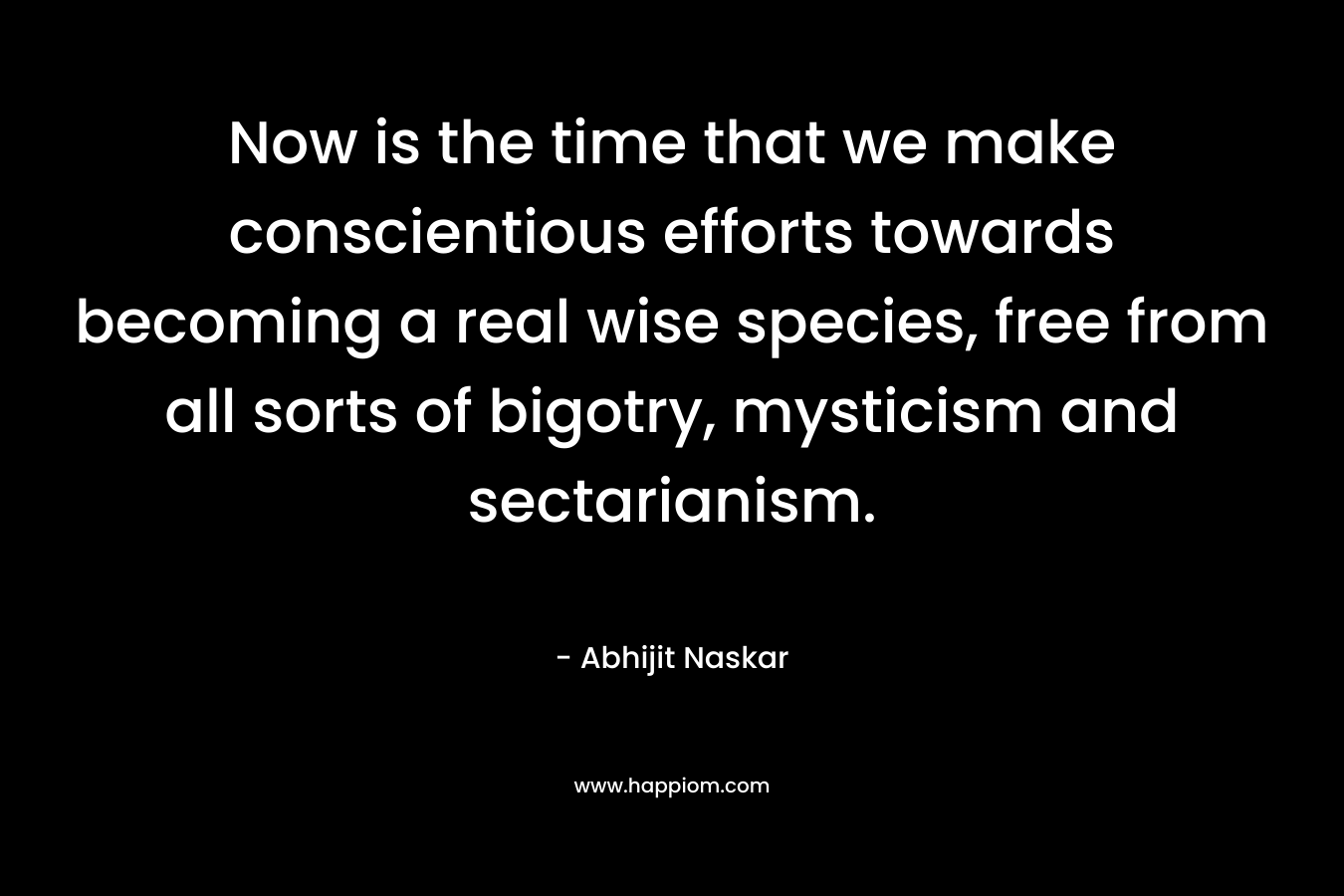Now is the time that we make conscientious efforts towards becoming a real wise species, free from all sorts of bigotry, mysticism and sectarianism. – Abhijit Naskar