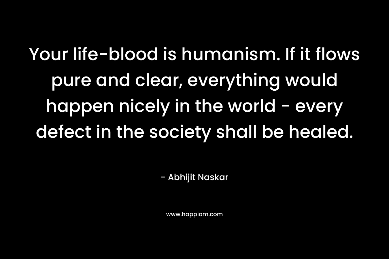 Your life-blood is humanism. If it flows pure and clear, everything would happen nicely in the world – every defect in the society shall be healed. – Abhijit Naskar